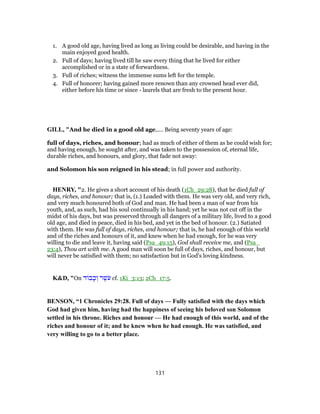 1. A good old age, having lived as long as living could be desirable, and having in the
main enjoyed good health.
2. Full of days; having lived till he saw every thing that he lived for either
accomplished or in a state of forwardness.
3. Full of riches; witness the immense sums left for the temple.
4. Full of honorer; having gained more renown than any crowned head ever did,
either before his time or since - laurels that are fresh to the present hour.
GILL, "And he died in a good old age,.... Being seventy years of age:
full of days, riches, and honour; had as much of either of them as he could wish for;
and having enough, he sought after, and was taken to the possession of, eternal life,
durable riches, and honours, and glory, that fade not away:
and Solomon his son reigned in his stead; in full power and authority.
HENRY, "2. He gives a short account of his death (1Ch_29:28), that he died full of
days, riches, and honour; that is, (1.) Loaded with them. He was very old, and very rich,
and very much honoured both of God and man. He had been a man of war from his
youth, and, as such, had his soul continually in his hand; yet he was not cut off in the
midst of his days, but was preserved through all dangers of a military life, lived to a good
old age, and died in peace, died in his bed, and yet in the bed of honour. (2.) Satiated
with them. He was full of days, riches, and honour; that is, he had enough of this world
and of the riches and honours of it, and knew when he had enough, for he was very
willing to die and leave it, having said (Psa_49:15), God shall receive me, and (Psa_
23:4), Thou art with me. A good man will soon be full of days, riches, and honour, but
will never be satisfied with them; no satisfaction but in God's loving kindness.
K&D, "On ‫ד‬ ‫ב‬ָ‫כ‬ ְ‫ו‬ ‫ר‬ֶ‫שׁ‬ֹ‫ע‬ cf. 1Ki_3:13; 2Ch_17:5.
BENSON, “1 Chronicles 29:28. Full of days — Fully satisfied with the days which
God had given him, having had the happiness of seeing his beloved son Solomon
settled in his throne. Riches and honour — He had enough of this world, and of the
riches and honour of it; and he knew when he had enough. He was satisfied, and
very willing to go to a better place.
131
 