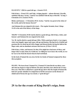 ELLICOTT, “ (28) In a good old age.—Genesis 15:15.
Full of days.—From LXX. and Vulg. ( πλήρης ἡμερῶν —plenus dierum). Literally,
satisfied with days. Syriac, “And he was satisfied with the days of his life.” (Comp. 1
Chronicles 23:1; Genesis 35:29.)
Riches and honour.—1 Chronicles 29:12. Syriac, “And he was great in the riches of
the world, and in the honour thereof.”
And Solomon his son reigned in his stead.—The regular formula, from 1 Kings
11:43 to the end of the history of the kings.
TRAPP, “1 Chronicles 29:28 And he died in a good old age, full of days, riches, and
honour: and Solomon his son reigned in his stead.
Ver. 28. And he died in a good old age.] Heb., With a good gray head; εν τη ευγηρια;
where met happily γηρας and γερας, old age and honour. Having lived a fruitful and
gracious life, he closed up all with a happy and blessed death, having his faith at his
finger ends, and an abundant entrance into heaven. [2 Peter 1:10-11]
Full of days, riches, and honour.] So that, if he might have had more of these, and
longer time to enjoy them, he would not. As willing he was to leave the world, as ever
he was to rise from the board when he had well dined.
In the book of Samuel the seer, &c.] In the two books of Samuel composed by these
three prophets.
PULPIT, “We learn from 2 Samuel 5:4, 2 Samuel 5:5, that David was thirty years
old when he began to reign in Hebron. He must, therefore, have died in his seventy-
first year. That this is called here a good old age shows that the length of human life
had now greatly subsided. In comparison of all his successors on the thrones of
Judah and of Israel, his age was clearly a "good old age?'
29 As for the events of King David’s reign, from
132
 