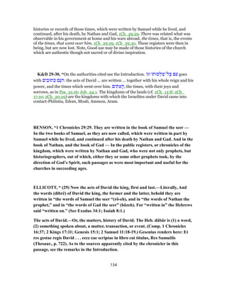 histories or records of those times, which were written by Samuel while he lived, and
continued, after his death, by Nathan and Gad, 1Ch_29:29. There was related what was
observable in his government at home and his wars abroad, the times, that is, the events
of the times, that went over him, 1Ch_29:29, 1Ch_29:30. These registers were then in
being, but are now lost. Note, Good use may be made of those histories of the church
which are authentic though not sacred or of divine inspiration.
K&D 29-30, “On the authorities cited see the Introduction. ‫וגו‬ ‫כוּת‬ ְ‫ל‬ ַ‫ל־מ‬ָ‫כּ‬ ‫ם‬ ִ‫ע‬ goes
with ‫ים‬ ִ‫תוּב‬ ְ‫כּ‬ ‫ָם‬‫נּ‬ ִ‫:ה‬ the acts of David ... are written ... together with his whole reign and his
power, and the times which went over him. ‫ים‬ ִ‫תּ‬ ִ‫ע‬ ָ‫,ה‬ the times, with their joys and
sorrows, as in Psa_31:16; Job_24:1. The kingdoms of the lands (cf. 2Ch_12:8; 2Ch_
17:10; 2Ch_20:29) are the kingdoms with which the Israelites under David came into
contact-Philistia, Edom, Moab, Ammon, Aram.
BENSON, “1 Chronicles 29:29. They are written in the book of Samuel the seer —
In the two books of Samuel, as they are now called, which were written in part by
Samuel while he lived, and continued after his death by Nathan and Gad. And in the
book of Nathan, and the book of Gad — In the public registers, or chronicles of the
kingdom, which were written by Nathan and Gad, who were not only prophets, but
historiographers, out of which, either they or some other prophets took, by the
direction of God’s Spirit, such passages as were most important and useful for the
churches in succeeding ages.
ELLICOTT, “ (29) Now the acts of David the king, first and last.—Literally, And
the words (dibrê) of David the king, the former and the latter, behold they are
written in “the words of Samuel the seer “(rô-eh), and in “the words of Nathan the
prophet,” and in “the words of Gad the seer” (hôzeh). For “written in” the Hebrews
said “written on.” (See Exodus 34:1; Isaiah 8:1.)
The acts of David.—Or, the matters, history of David. The Heb. dâbâr is (1) a word,
(2) something spoken about, a matter, transaction, or event. (Comp. 1 Chronicles
16:37; 2 Kings 17:11; Genesis 15:1; 2 Samuel 11:18-19.) Gesenius renders here: Et
res gestae regis David . . . ecce eae scriptae in libro cui titulus, Res Samuĕlis
(Thesaur., p. 722). As to the sources apparently cited by the chronicler in this
passage, see the remarks in the Introduction.
134
 