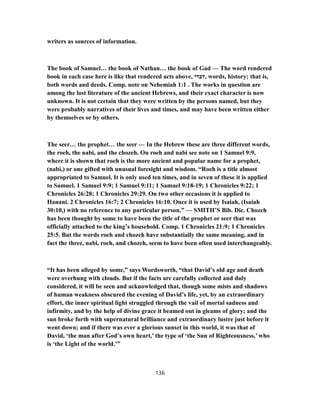 writers as sources of information.
The book of Samuel… the book of Nathan… the book of Gad — The word rendered
book in each case here is like that rendered acts above, ‫,דברי‬ words, history; that is,
both words and deeds. Comp. note on Nehemiah 1:1 . The works in question are
among the lost literature of the ancient Hebrews, and their exact character is now
unknown. It is not certain that they were written by the persons named, but they
were probably narratives of their lives and times, and may have been written either
by themselves or by others.
The seer… the prophet… the seer — In the Hebrew these are three different words,
the roeh, the nabi, and the chozeh. On roeh and nabi see note on 1 Samuel 9:9,
where it is shown that roeh is the more ancient and popular name for a prophet,
(nabi,) or one gifted with unusual foresight and wisdom. “Roeh is a title almost
appropriated to Samuel. It is only used ten times, and in seven of these it is applied
to Samuel. 1 Samuel 9:9; 1 Samuel 9:11; 1 Samuel 9:18-19; 1 Chronicles 9:22; 1
Chronicles 26:28; 1 Chronicles 29:29. On two other occasions it is applied to
Hanani. 2 Chronicles 16:7; 2 Chronicles 16:10. Once it is used by Isaiah, (Isaiah
30:10,) with no reference to any particular person.” — SMITH’S Bib. Dic. Chozeh
has been thought by some to have been the title of the prophet or seer that was
officially attached to the king’s household. Comp. 1 Chronicles 21:9; 1 Chronicles
25:5. But the words roeh and chozeh have substantially the same meaning, and in
fact the three, nabi, roeh, and chozeh, seem to have been often used interchangeably.
“It has been alleged by some,” says Wordsworth, “that David’s old age and death
were overhung with clouds. But if the facts are carefully collected and duly
considered, it will be seen and acknowledged that, though some mists and shadows
of human weakness obscured the evening of David’s life, yet, by an extraordinary
effort, the inner spiritual light struggled through the vail of mortal sadness and
infirmity, and by the help of divine grace it beamed out in gleams of glory; and the
sun broke forth with supernatural brilliance and extraordinary lustre just before it
went down; and if there was ever a glorious sunset in this world, it was that of
David, ‘the man after God’s own heart,’ the type of ‘the Sun of Righteousness,’ who
is ‘the Light of the world.’”
136
 