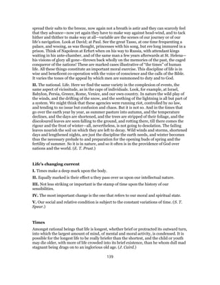 spread their salts to the breeze, now again not a breath is astir and they can scarcely feel
that they advance—now yet again they have to make way against head-wind, and to tack
hither and thither to make way at all—variable are the scenes of our journey or of our
life’s navigation. Look at David; at Paul. See the great Tasso, at one time frequenting a
palace, and wooing, as was thought, princesses with his song, but ere long immured in a
prison. Think of Napoleon at Erfurt when on his way to Russia, with attendant kings
waiting in his ante-chamber, and of the same man a few years afterwards at St. Helena—
his visions of glory all gone—thrown back wholly on the memories of the past, the caged
conqueror of the nations! These are marked cases illustrative of “the times” of human
life. All these things constitute an important moral exercise. This discipline of life is in
wise and beneficent co-operation with the voice of conscience and the calls of the Bible.
It varies the tones of the appeal by which men are summoned to duty and to God.
II. The national. Life. Here we find the same variety in the complexion of events, the
same aspect of vicissitude, as in the caps of individuals. Look, for example, at Israel,
Babylon, Persia, Greece, Rome, Venice, and our own country. In nature the wild play of
the winds, and the drifting of the snow, and the seething of the lightning is all but part of
a system. We might think that these agencies were running riot, controlled by no law,
and tending to no issue but confusion and chaos. But it is not so. And in the times that
go over the earth year by year, as summer pasture into autumn, and the temperature
declines, and the days are shortened, and the trees are stripped of their foliage, and the
discoloured leaves are seen falling to the ground, and rotting there, till there comes the
rigour and the frost of winter—all, nevertheless, is not going to desolation. The failing
leaves nourish the soil on which they are left to decay. Wild winds and storms, shortened
days and lengthened nights, are just the discipline the earth needs, and winter becomes
thus the necessary prelude to and preparation for the opening buds of spring and the
fertility of summer. So it is in nature, and so it often is in the providence of God over
nations and the world. (E. T. Prust.)
Life’s changing current
I. Times make a deep mark upon the body.
II. Equally marked is their effect u they pass over us upon our intellectual nature.
III. Not less striking or important is the stamp of time upon the history of our
sensibilities.
IV. The most important change is the one that refers to our moral and spiritual state.
V. Our social and relative condition is subject to the constant variations of time. (S. T.
Spear.)
Times
Amongst rational beings that life is longest, whether brief or protracted its outward turn,
into which the largest amount of mind, of mental and moral activity, is condensed. It is
possible for the longest life to be really briefer than the shortest, and the child or youth
may die older, with more of life crowded into its brief existence, than he whom dull mad
stagnant being drags on to an inglorious old age. (J. Caird.)
139
 
