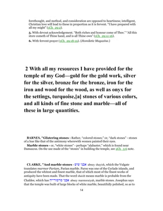 forethought, and method, and consideration are opposed to heartiness; intelligent,
Christian love will lead to these in proportion as it is fervent. “I have prepared with
all my might” (1Ch_29:2).
5. With devout acknowledgement. “Both riches and honour come of Thee.” “All this
store cometh of Thine hand, and is all Thine own” (1Ch_29:11-16).
6. With fervent prayer (1Ch_29:18-19). (Homiletic Magazine.)
2 With all my resources I have provided for the
temple of my God—gold for the gold work, silver
for the silver, bronze for the bronze, iron for the
iron and wood for the wood, as well as onyx for
the settings, turquoise,[a] stones of various colors,
and all kinds of fine stone and marble—all of
these in large quantities.
BARNES, "Glistering stones - Rather, “colored stones;” or, “dark stones” - stones
of a hue like that of the antimony wherewith women painted their eyes.
Marble stones - or, “white stones” - perhaps “alabaster,” which is found near
Damascus. On the use made of the “stones” in building the temple, see 2Ch_3:6 note.
CLARKE, "And marble stones - ‫שיש‬ ‫אבני‬ abney shayish, which the Vulgate
translates marmor Parium, Parian marble. Paros was one of the Cyclade islands, and
produced the whitest and finest marble, that of which most of the finest works of
antiquity have been made. That the word shaish means marble is probable from the
Chaldee, which has ‫מרמורייה‬ ‫אבני‬ abney marmoraiyah, marble stones. Josephus says
that the temple was built of large blocks of white marble, beautifully polished, so as to
14
 