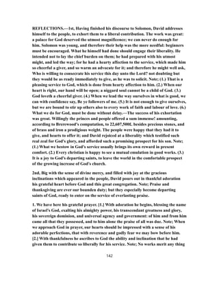 REFLECTIONS.—1st, Having finished his discourse to Solomon, David addresses
himself to the people, to exhort them to a liberal contribution. The work was great:
a palace for God deserved the utmost magnificence; we can never do enough for
him. Solomon was young, and therefore their help was the more needful: beginners
must be encouraged. What he himself had done should engage their liberality. He
intended not to lay the chief burden on them; he had prepared with his utmost
might, and led the way; for he had a hearty affection to the service, which made him
so cheerful a giver, and so warm an advocate for it; and therefore he might well ask,
Who is willing to consecrate his service this day unto the Lord? not doubting but
they would be as ready immediately to give, as he was to solicit. Note; (1.) That is a
pleasing service to God, which is done from hearty affection to him. (2.) When our
heart is right, our hand will be open; a niggard soul cannot be a child of God. (3.)
God loveth a cheerful giver. (4.) When we lead the way ourselves in what is good, we
can with confidence say, Be ye followers of me. (5.) It is not enough to give ourselves,
but we are bound to stir up others also to every work of faith and labour of love. (6.)
What we do for God, must be done without delay.—The success of his exhortation
was great. Willingly the princes and people offered a sum immense! amounting,
according to Brerewood's computation, to 22,607,500£. besides precious stones, and
of brass and iron a prodigious weight. The people were happy that they had it to
give, and hearts to offer it; and David rejoiced at a liberality which testified such
real zeal for God's glory, and afforded such a promising prospect for his son. Note;
(1.) What we bestow in God's service usually brings its own reward in present
comfort. (2.) Every christian is happy to see a mutual emulation in good works. (3.)
It is a joy to God's departing saints, to leave the world in the comfortable prospect
of the growing increase of God's church.
2nd, Big with the sense of divine mercy, and filled with joy at the gracious
inclinations which appeared in the people, David pours out in thankful adoration
his grateful heart before God and this great congregation. Note; Praise and
thanksgiving are ever our bounden duty; but they especially become departing
saints of God, ready to enter on the service of everlasting praise.
1. We have here his grateful prayer. [1.] With adoration he begins, blessing the name
of Israel's God, exalting his almighty power, his transcendant greatness and glory,
his sovereign dominion, and universal agency and government: of him and from him
came all that they possessed, and to him alone the praise of all was due. Note; When
we approach God in prayer, our hearts should be impressed with a sense of his
adorable perfections, that with reverence and godly fear we may bow before him.
[2.] With thankfulness he ascribes to God the ability and inclination that he had
given them to contribute so liberally for his service. Note; No works merit any thing
142
 