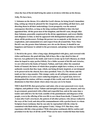 when the Son of David shall bring his saints to sit down with him on his throne.
3rdly, We have here,
1. Solomon on the throne. It is called the Lord's throne, he being Israel's immediate
king, setting up whom he pleased for his vicegerents, prescribing all their laws, and
directing them in all their undertakings. Great prosperity was the natural
consequence therefore, as long as the king continued faithful to him who had
appointed him. All the great men of the kingdom, and David's sons, though elder
than Solomon, peaceably acquiesced in the divine appointment, and swore fidelity
and allegiance to him; so that he appeared with distinguished splendour, and out-
shone all his predecessors. Perhaps his person was as majestic as his throne was
resplendent, and commanded awe and respect from all around him. Note; Since
David's son, the greater than Solomon, now sits on the throne, it should be our
happiness and honour to submit to his government, and pledge to him our faithful
hearts.
2. David in the grave. After a long reign, distinguished with glory, and crowned with
riches and honour, the good old king, full of days, like a ripe sheaf in time of
harvest, was gathered to the tomb; and went to awake up in God's likeness, in which
alone he hoped to enjoy perfect felicity. For a fuller account of his life and victories,
we are referred to the books of Samuel, Nathan, and Gad; either the canonical
books of Samuel, the latter of which these prophets might have written, or to some
authentic records that they kept, which, not being divinely inspired, or not designed
to be preserved in the church, have since perished. Note; (1.) The throne and the
tomb are but a step asunder. This stamps vanity on all sublunary greatness, and
should quicken us to seek a more enduring kingdom. (2.) A good man, however
distinguished his station, will have enough of this world, and wait with desire his
dismission to that blest abode where alone true joys are to be found.
THUS died DAVID, that great prince and saint, who at once possessed every royal,
religious, and political virtue. Valiant and intrepid in danger; just, clement, and wise
in government; penetrated with a filial and respectful fear, and at the same time a
tender and solid love for his God; sensible of the punishments and disgraces of his
people, even to the offering of his own life to save them from death, 2 Samuel 24:17.
A man after God's own heart, the pattern of all other princes; who always walked in
the ways of the Lord, and obeyed his commandments with a perfect heart; to whom
Scripture bears testimony that he can only be reproached with the crime he
committed with Bath-sheba, and against Uriah, 1 Kings 15:5. But then, what
repentance did this crime produce! With what pious sentiments did he confess and
proclaim it in the face of all the earth! What can be more wonderful than that lenity
144
 