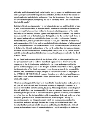 which he testified towards Saul, and which he always preserved amid the most cruel
and unjust persecutions? Being only under the law, did he not attain the summit of
gospel perfection and christian philosophy? And did he not more than once deserve
the crown of martyrdom, for sparing the life of his enemy when God had delivered
him into his hands?
But that which is most consolatory to christians in the person and life of this prince,
is, that there are remarked in them an infinite number of admirable relations with
those of Jesus Christ; and that we find in them not only the promises of the birth
and reign of the Saviour, but also types which represent him to us in a very sensible
manner. David, born at Bethlehem, and distinguished for the beauty which shone in
his aspect, is chosen from amidst his brethren, to receive regal unction from the
hands of Samuel, and to govern Israel instead of Saul, cast off for his disobedience
and presumption. JESUS, the well-beloved of the Father, the fairest of all the sons of
men, is born in the same town of Bethlehem, and is anointed above his brethren; 1:e.
is declared the Messiah and anointed of the Lord, and the first born amongst many
brethren; destined to be the head and king of his church, and of the chosen people;
and this by the abrogation of the first covenant, which becomes useless by the death
of Jesus Christ.
Do not David's victory over Goliath, the jealousy of his brethren against him, and
the persecutions which he suffered from Saul, represent to us Jesus Christ, the
conqueror of the devil, of death, and of sin, by the cross; and persecuted in his
person by the synagogue, and in his disciples by the Gentiles? But as David, upheld
by the protection of the Lord, surmounts every danger, avoids all the snares of his
enemies, and sees himself at length, in spite of all, upon the throne of his people; so
the SAVIOUR OF THE WORLD remains victorious over all who attack his person
and his servants, and establishes his throne upon the ruins of theirs who strive to
abolish his empire.
Absalom revolts against David; who is forced to fly from Jerusalem on foot, tears in
his eyes, his head covered, and abandoned by most of his people. Ahitophel in a
manner delivers him up to his enemy, by giving Absalom pernicious counsel against
him; all which, however, hinders not David from overcoming his adversaries, and
returning to the possession of his dominions more glorious and more powerful than
ever. And thus too the Saviour of the world, betrayed and delivered up by one of his
disciples, quits Jerusalem loaded with his cross, to suffer upon Calvary an
ignominious death: but this punishment, which his enemies considered as his
destruction, and their triumph, became the victory and exaltation of Jesus: it is
thereby that he is entered into his kingdom, and hath gained to himself a faithful
people, a chosen inheritance: I mean the christian church, the object of his favour
145
 