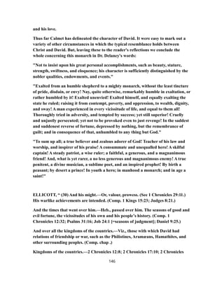 and his love.
Thus far Calmet has delineated the character of David. It were easy to mark out a
variety of other circumstances in which the typical resemblance holds between
Christ and David. But, leaving these to the reader's reflections we conclude the
whole concerning this monarch in Dr. Delaney's words:
"Not to insist upon his great personal accomplishments, such as beauty, stature,
strength, swiftness, and eloquence; his character is sufficiently distinguished by the
nobler qualities, endowments, and events."
"Exalted from an humble shepherd to a mighty monarch, without the least tincture
of pride, disdain, or envy! Nay, quite otherwise, remarkably humble in exaltation, or
rather humbled by it! Exalted unenvied! Exalted himself, and equally exalting the
state he ruled; raising it from contempt, poverty, and oppression, to wealth, dignity,
and sway! A man experienced in every vicissitude of life, and equal to them all!
Thoroughly tried in adversity, and tempted by success; yet still superior! Cruelly
and unjustly persecuted; yet not to be provoked even to just revenge! In the saddest
and suddenest reverse of fortune, depressed by nothing, but the remembrance of
guilt; and in consequence of that, unhumbled to any thing but God."
"To sum up all; a true believer and zealous adorer of God! Teacher of his law and
worship, and inspirer of his praise! A consummate and unequalled hero! A skilful
captain! A steady patriot, a wise ruler; a faithful, a generous, and a magnanimous
friend! And, what is yet rarer, a no less generous and magnanimous enemy! A true
penitent, a divine musician, a sublime poet, and an inspired prophet! By birth a
peasant; by desert a prince! In youth a hero; in manhood a monarch; and in age a
saint!"
ELLICOTT, “ (30) And his might.—Or, valour, prowess. (See 1 Chronicles 29:11.)
His warlike achievements are intended. (Comp. 1 Kings 15:23; Judges 8:21.)
And the times that went over him.—Heb., passed over him. The seasons of good and
evil fortune, the vicissitudes of his own and his people’s history. (Comp. 1
Chronicles 12:32; Psalms 31:16; Job 24:1 [=seasons of judgment]; Daniel 9:25.)
And over all the kingdoms of the countries.—Viz., those with which David had
relations of friendship or war, such as the Philistines, Aramæans, Hamathites, and
other surrounding peoples. (Comp. chap .)
Kingdoms of the countries.—2 Chronicles 12:8; 2 Chronicles 17:10; 2 Chronicles
146
 