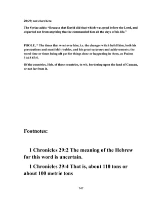 20:29; not elsewhere.
The Syriac adds: “Because that David did that which was good before the Lord, and
departed not from anything that he commanded him all the days of his life.”
POOLE, “ The times that went over him, i.e. the changes which befell him, both his
persecutions and manifold troubles, and his great successes and achievements; the
word time or times being oft put for things done or happening in them, as Psalms
31:15 87:5.
Of the countries, Heb. of these countries, to wit, bordering upon the land of Canaan,
or not far from it.
Footnotes:
1 Chronicles 29:2 The meaning of the Hebrew
for this word is uncertain.
1 Chronicles 29:4 That is, about 110 tons or
about 100 metric tons
147
 