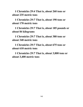 1 Chronicles 29:4 That is, about 260 tons or
about 235 metric tons
1 Chronicles 29:7 That is, about 190 tons or
about 170 metric tons
1 Chronicles 29:7 That is, about 185 pounds or
about 84 kilograms
1 Chronicles 29:7 That is, about 380 tons or
about 340 metric tons
1 Chronicles 29:7 That is, about 675 tons or
about 610 metric tons
1 Chronicles 29:7 That is, about 3,800 tons or
about 3,400 metric tons
148
 