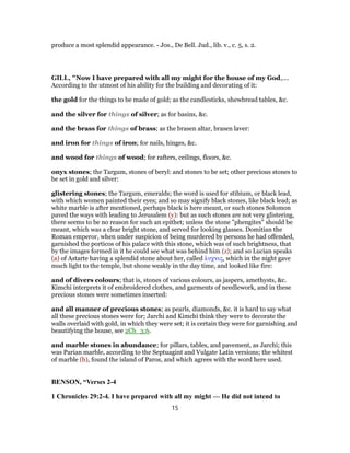 produce a most splendid appearance. - Jos., De Bell. Jud., lib. v., c. 5, s. 2.
GILL, "Now I have prepared with all my might for the house of my God,....
According to the utmost of his ability for the building and decorating of it:
the gold for the things to be made of gold; as the candlesticks, shewbread tables, &c.
and the silver for things of silver; as for basins, &c.
and the brass for things of brass; as the brasen altar, brasen laver:
and iron for things of iron; for nails, hinges, &c.
and wood for things of wood; for rafters, ceilings, floors, &c.
onyx stones; the Targum, stones of beryl: and stones to be set; other precious stones to
be set in gold and silver:
glistering stones; the Targum, emeralds; the word is used for stibium, or black lead,
with which women painted their eyes; and so may signify black stones, like black lead; as
white marble is after mentioned, perhaps black is here meant, or such stones Solomon
paved the ways with leading to Jerusalem (y): but as such stones are not very glistering,
there seems to be no reason for such an epithet; unless the stone "phengites" should be
meant, which was a clear bright stone, and served for looking glasses. Domitian the
Roman emperor, when under suspicion of being murdered by persons he had offended,
garnished the porticos of his palace with this stone, which was of such brightness, that
by the images formed in it he could see what was behind him (z); and so Lucian speaks
(a) of Astarte having a splendid stone about her, called λυχνις, which in the night gave
much light to the temple, but shone weakly in the day time, and looked like fire:
and of divers colours; that is, stones of various colours, as jaspers, amethysts, &c.
Kimchi interprets it of embroidered clothes, and garments of needlework, and in these
precious stones were sometimes inserted:
and all manner of precious stones; as pearls, diamonds, &c. it is hard to say what
all these precious stones were for; Jarchi and Kimchi think they were to decorate the
walls overlaid with gold, in which they were set; it is certain they were for garnishing and
beautifying the house, see 2Ch_3:6.
and marble stones in abundance; for pillars, tables, and pavement, as Jarchi; this
was Parian marble, according to the Septuagint and Vulgate Latin versions; the whitest
of marble (b), found the island of Paros, and which agrees with the word here used.
BENSON, “Verses 2-4
1 Chronicles 29:2-4. I have prepared with all my might — He did not intend to
15
 