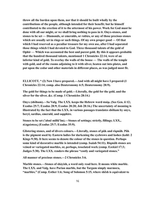 throw all the burden upon them, nor that it should be built wholly by the
contributions of the people, although intended for their benefit; but he himself
contributed to the erection of it to the uttermost of his power. Work for God must be
done with all our might, or we shall bring nothing to pass in it. Onyx-stones, and
stones to be set — Diamonds, or emeralds, or rubies, or any of those precious stones
which are usually set in rings or such things. Of my own proper good — Of that
which I had reserved as a peculiar treasure for my own use, after I had separated
those things which I had devoted to God. Three thousand talents of the gold of
Ophir — Which was accounted the best and purest gold. By this it appears probable
that the hundred thousand talents, mentioned 1 Chronicles 22:14, were of an
inferior kind of gold. To overlay the walls of the house — The walls of the temple
with gold, and of the rooms adjoining to it with silver, beaten out into plates, and
put upon the cedar and other materials in different places, as was judged most fit.
ELLICOTT, “ (2) Now I have prepared.—And with all might have I prepared (1
Chronicles 22:14; comp. also Deuteronomy 6:5; Deuteronomy 28:9).
The gold for things to be made of gold.—Literally, the gold for the gold, and the
silver for the silver, &c. (Comp. 1 Chronicles 28:14.)
Onyx (shôham).—So Vulg. The LXX. keeps the Hebrew word σοάμ. (See Gen. ii 12;
Exodus 25:7; Exodus 28:9; Exodus 28:20; Job 28:16.) The uncertainty of meaning is
illustrated by the fact that the LXX. in various passages translates shôham by onyx,
beryl, sardius, emerald, and sapphire.
Stones to be set (’abnê millû’îm).—Stones of settings; strictly, fillings; LXX.,
πληρώσεως (Exodus 25:7; Exodus 35:9).
Glistering stones, and of divers colours.—Literally, stones of pûk and riqmâh. Pûk
is the pigment used by Eastern ladies for darkening the eyebrows and lashes (kohl: 2
Kings 9:30). It here seems to denote the colour of the stones in question. Perhaps
some kind of decorative marble is intended (comp. Isaiah 54:11). Riqmâh stones are
veined or variegated marbles, or, perhaps, tesselated work (comp. Ezekiel 17:3;
Judges 5:30). The LXX. renders the phrase “costly and variegated stones.”
All manner of precious stones.—2 Chronicles 3:6.
Marble stones.—Stones of shàyish, a word only read here. It means white marble.
The LXX. and Vulg. have Parian marble, but the Targum simply marmora,
“marbles.” (Comp. Esther 1:6; Song of Solomon 5:15, where shêsh is equivalent to
16
 
