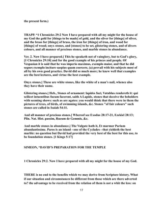 the present form.)
TRAPP. “1 Chronicles 29:2 Now I have prepared with all my might for the house of
my God the gold for [things to be made] of gold, and the silver for [things] of silver,
and the brass for [things] of brass, the iron for [things] of iron, and wood for
[things] of wood; onyx stones, and [stones] to be set, glistering stones, and of divers
colours, and all manner of precious stones, and marble stones in abundance.
Ver. 2. Now I have prepared.] This he speaketh not of vainglory, but to God’s glory,
[1 Chronicles 29:10] and for the good example of his princes and people. Of
Vespasian it is said that he was imperio maximus, exemplo maior, and that he did
segnes exemplo incitare saepius quam coercere, (a) prevail with his subjects most of
all by his own good practice. David did so much more; he knew well that examples
are the best lectures, and virtue the best example.
Onyx stones.] These are white stones, like the white of a man’s nail, whence also
they have their name.
Glistering stones.] Heb., Stones of ornament: lapides fuci, Vatablus rendereth it: qui
scilicet intuentibus fucum facerent, saith A Lapide, stones that deceive the beholders
with seeming shows: such as are agates: you would think that there were in them the
pictures of trees, of birds, of swimming islands, &c. Stones "of fair colours" such
stones are called in Isaiah 54:11.
And all manner of precious stones.] Whereof see Exodus 28:17-21, Ezekiel 28:13;
Plin. Nat. Hist. passim, Rueum de Gemmis, &c.
And marble stones in abundance.] The Vulgate hath it, Et marmor Parium
abundantissime. Paros is an island - one of the Cyclades - that yieldeth the best
marble: no question but David had provided the very best of the best for this use, to
be foundation stones. [1 Kings 5:17]
SIMEON, “DAVID’S PREPARATION FOR THE TEMPLE
1 Chronicles 29:2. Now I have prepared with all my might for the house of my God.
THERE is no end to the benefits which we may derive from Scripture history. What
if our situation and circumstances be different from those which are there adverted
to? the advantage to be received from the relation of them is not a whit the less: on
17
 