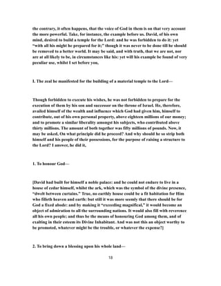 the contrary, it often happens, that the voice of God in them is on that very account
the more powerful. Take, for instance, the example before us. David, of his own
mind, desired to build a temple for the Lord: and he was forbidden to do it: yet
“with all his might he prepared for it;” though it was never to be done till he should
be removed to a better world. It may be said, and with truth, that we are not, nor
are at all likely to be, in circumstances like his: yet will his example be found of very
peculiar use, whilst I set before you,
I. The zeal he manifested for the building of a material temple to the Lord—
Though forbidden to execute his wishes, he was not forbidden to prepare for the
execution of them by his son and successor on the throne of Israel. He, therefore,
availed himself of the wealth and influence which God had given him, himself to
contribute, out of his own personal property, above eighteen millions of our money;
and to promote a similar liberality amongst his subjects, who contributed above
thirty millions. The amount of both together was fifty millions of pounds. Now, it
may be asked, On what principle did he proceed? And why should he so strip both
himself and his people of their possessions, for the purpose of raising a structure to
the Lord? I answer, he did it,
1. To honour God—
[David had built for himself a noble palace: and he could not endure to live in a
house of cedar himself, whilst the ark, which was the symbol of the divine presence,
“dwelt between curtains.” True, no earthly house could be a fit habitation for Him
who filleth heaven and earth: but still it was more seemly that there should be for
God a fixed abode: and by making it “exceeding magnifical,” it would become an
object of admiration to all the surrounding nations. It would also fill with reverence
all his own people; and thus be the means of honouring God among them, and of
exalting in their esteem its Divine Inhabitant. And was not this an object worthy to
be promoted, whatever might be the trouble, or whatever the expense?]
2. To bring down a blessing upon his whole land—
18
 