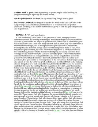 and the work is great; both of governing so great a people, and of building so
magnificent a temple, especially the latter is meant:
for the palace is not for man; for any mortal king, though ever so great:
but for the Lord God; the Targum is,"but for the Word of the Lord God,''who is the
King of kings, and Lord of lords; and therefore is to be built as with the greatest
exactness, according to the pattern he himself has given, so with the greatest splendour
and magnificence.
HENRY 1-5, “We may here observe,
I. How handsomely David spoke to the great men of Israel, to engage them to
contribute towards the building of the temple. It is our duty to provoke one another to
love and to good works, not only to do good ourselves, but to draw in others to do good
too as much as we can. There were many very rich men in Israel; they were all to share in
the benefit of the temple, and of those peaceable days which were to befriend the
building of it; and therefore, though David would not impose on them, as a tax, what
they should give towards it, he would recommend the present as a fair occasion for a
free-will offering, because what is done in works of piety and charity should be done
willingly and not by constraint; for God loves a cheerful giver. 1. He would have them
consider that Solomon was young and tender, and needed help; but that he was the
person whom God had chosen to do this work, and therefore was well worthy their
assistance. It is good service to encourage those in the work of God that are as yet young
and tender. 2. That the world was great, and all hands should contribute to the carrying
of it on. The palace to be built was not for man, but for the Lord God; and the more was
contributed towards the building the more magnificent it would be, and therefore the
better would it answer the intention. 3. He tells them what great preparations had been
made for this work. He did not intend to throw all the burden upon them, nor that it
should be built wholly by contributions, but that they should show their good will, by
adding to what was done (1Ch_29:2): I have prepared with all my might, that is, “I have
made it my business.” Work for God must be done with all our might, or we shall bring
nothing to pass in it. 4. He sets them a good example. Besides what was dedicated to this
service out of the spoils and presents of the neighbouring nations, which was for the
building of the house (of which before, 1Ch_22:14), he had, out of his own share, offered
largely for the beautifying and enriching of it, 3000 talents of gold and 7000 talents of
silver (1Ch_29:4, 1Ch_29:5), and this because he had set his affection on the house of
his God. He gave all this, not as Papists build churches, in commutation of penance, or
to make atonement for sin, nor as Pharisees give alms, to be seen of men; but purely
because he loved the habitation of God's house; so he professed (Psa_26:8) and here he
proved it. Those who set their affection upon the service of God will think no pains nor
cost too much to bestow upon it; and then our offerings are pleasing to God when they
come from love. Those that set their affection on things above will set their affection on
the house of God, through which our way to heaven lies. Now this he gives them an
account of, to stir them up to do likewise. Note, Those who would draw others to do that
which is good must themselves lead. Those especially who are advanced above others in
place and dignity should particularly contrive how to make their light shine before men,
because the influence of their example is more powerful and extensive than that of other
people. 5. He stirs them up to do as he had done (1Ch_29:5): And who then is willing to
2
 