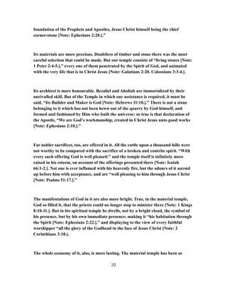 foundation of the Prophets and Apostles, Jesus Christ himself being the chief
corner-stone [Note: Ephesians 2:20.].”
Its materials are more precious. Doubtless of timber and stone there was the most
careful selection that could be made. But our temple consists of “living stones [Note:
1 Peter 2:4-5.],” every one of them penetrated by the Spirit of God, and animated
with the very life that is in Christ Jesus [Note: Galatians 2:20. Colossians 3:3-4.].
Its architect is more honourable. Bezaliel and Aholiab are immortalized by their
unrivalled skill. But of the Temple in which our assistance is required, it must be
said, “Its Builder and Maker is God [Note: Hebrews 11:10.].” There is not a stone
belonging to it which has not been hewn out of the quarry by God himself, and
formed and fashioned by Him who built the universe: so true is that declaration of
the Apostle, “We are God’s workmanship, created in Christ Jesus unto good works
[Note: Ephesians 2:10.].”
Far nobler sacrifices, too, are offered in it. All the cattle upon a thousand hills were
not worthy to be compared with the sacrifice of a broken and contrite spirit. “With
every such offering God is well pleased:” and the temple itself is infinitely more
raised in his esteem, on account of the offerings presented there [Note: Isaiah
66:1-2.]. Not one is ever inflamed with his heavenly fire, but the odours of it ascend
up before him with acceptance, and are “well pleasing to him through Jesus Christ
[Note: Psalms 51:17.].”
The manifestations of God in it are also more bright. True, in the material temple,
God so filled it, that the priests could no longer stop to minister there [Note: 1 Kings
8:10-11.]. But in his spiritual temple he dwells, not by a bright cloud, the symbol of
his presence, but by his own immediate presence; making it “his habitation through
the Spirit [Note: Ephesians 2:22.],” and displaying to the view of every faithful
worshipper “all the glory of the Godhead in the face of Jesus Christ [Note: 2
Corinthians 3:18.].
The whole economy of it, also, is more lasting. The material temple has been so
20
 