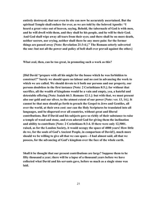 entirely destroyed, that not even its site can now be accurately ascertained. But the
spiritual Temple shall endure for ever, as we are told by the beloved Apostle: “I
heard a great voice out of heaven, saying, Behold, the tabernacle of God is with men,
and he will dwell with them, and they shall be his people, and he will be their God.
And God shall wipe away all tears from their eyes; and there shall be no more death,
neither sorrow, nor crying, neither shall there be any more pain: for the former
things are passed away [Note: Revelation 21:3-4.].” The Romans utterly subverted
the one: but not all the power and policy of hell shall ever prevail against the other.]
What zeal, then, can be too great, in promoting such a work as this?
[Did David “prepare with all his might for the house which he was forbidden to
construct?” Surely we should spare no labour and no cost in advancing the work to
which we are called. We should devote to it both our persons and our property, our
persons doubtless in the first instance [Note: 2 Corinthians 8:5.]; for without that
sacrifice, all the wealth of kingdoms would be a vain and empty, yea, a hateful and
detestable offering [Note: Isaiah 66:3. Romans 12:1.]: but with that, we must present
also our gold and our silver, to the utmost extent of our power [Note: ver. 13, 14.]. It
cannot be that men should go forth to preach the Gospel to Jews and Gentiles, all
over the world, at their own cost: nor can the Holy Scriptures be translated into all
languages, and be dispersed over all countries, without great and liberal
contributions. But if David and his subjects gave so richly of their substance to raise
a temple of wood and stone, and even adored God for giving them the inclination
and ability to contribute [Note: 2 Corinthians 8:3-4. If there were only 12,5001.
raised, as for the London Society, it would occupy the space of 4000 years! How little
do we, for the souls of God’s Ancient People, in comparison of David!], much more
should we be willing to give all that we can spare—I had almost said, all that we
possess, for the advancing of God’s kingdom over the face of the whole earth.
Shall it be thought that our present contributions are large? Suppose them to be
fifty thousand a year; there will be a lapse of a thousand years before we have
collected what David and his servants gave, before so mach as a single stone was
laid.
21
 