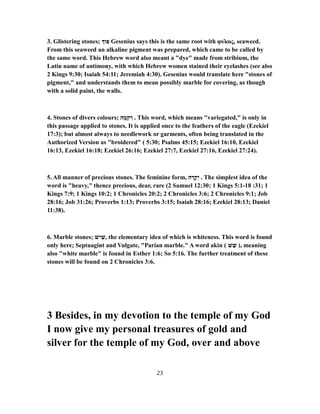 3. Glistering stones; ‫וּ‬ ִ‫פּ‬ Gesenius says this is the same root with φῦκος, seaweed.
From this seaweed an alkaline pigment was prepared, which came to be called by
the same word. This Hebrew word also meant a "dye" made from stribium, the
Latin name of antimony, with which Hebrew women stained their eyelashes (see also
2 Kings 9:30; Isaiah 54:11; Jeremiah 4:30). Gesenius would translate here "stones of
pigment," and understands them to mean possibly marble for covering, as though
with a solid paint, the walls.
4. Stones of divers colours; ‫ה‬ ָ‫מ‬ְ‫ק‬ ִ‫ר‬ . This word, which means "variegated," is only in
this passage applied to stones. It is applied once to the feathers of the eagle (Ezekiel
17:3); but almost always to needlework or garments, often being translated in the
Authorized Version as "broidered" ( 5:30; Psalms 45:15; Ezekiel 16:10, Ezekiel
16:13, Ezekiel 16:18; Ezekiel 26:16; Ezekiel 27:7, Ezekiel 27:16, Ezekiel 27:24).
5. All manner of precious stones. The feminine form, ‫ה‬ ָ‫ר‬ָ‫ק‬ִ‫י‬ . The simplest idea of the
word is "heavy," thence precious, dear, rare (2 Samuel 12:30; 1 Kings 18-5:1 :31; 1
Kings 7:9; 1 Kings 10:2; 1 Chronicles 20:2; 2 Chronicles 3:6; 2 Chronicles 9:1; Job
28:16; Job 31:26; Proverbs 1:13; Proverbs 3:15; Isaiah 28:16; Ezekiel 28:13; Daniel
11:38).
6. Marble stones; ‫שׁ‬ִ‫י‬ ַ‫,שׁ‬ the elementary idea of which is whiteness. This word is found
only here; Septuagint and Vulgate, "Parian marble." A word akin ( ‫שׁ‬ ֵ‫שׁ‬ ), meaning
also "white marble" is found in Esther 1:6; So 5:16. The further treatment of these
stones will be found on 2 Chronicles 3:6.
3 Besides, in my devotion to the temple of my God
I now give my personal treasures of gold and
silver for the temple of my God, over and above
23
 