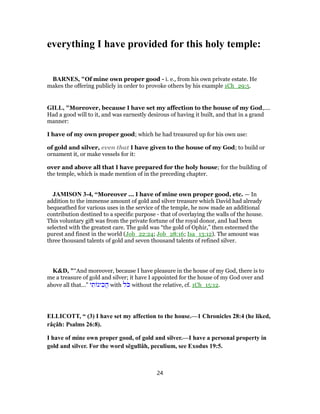 everything I have provided for this holy temple:
BARNES, "Of mine own proper good - i. e., from his own private estate. He
makes the offering publicly in order to provoke others by his example 1Ch_29:5.
GILL, "Moreover, because I have set my affection to the house of my God,....
Had a good will to it, and was earnestly desirous of having it built, and that in a grand
manner:
I have of my own proper good; which he had treasured up for his own use:
of gold and silver, even that I have given to the house of my God; to build or
ornament it, or make vessels for it:
over and above all that I have prepared for the holy house; for the building of
the temple, which is made mention of in the preceding chapter.
JAMISON 3-4, “Moreover ... I have of mine own proper good, etc. — In
addition to the immense amount of gold and silver treasure which David had already
bequeathed for various uses in the service of the temple, he now made an additional
contribution destined to a specific purpose - that of overlaying the walls of the house.
This voluntary gift was from the private fortune of the royal donor, and had been
selected with the greatest care. The gold was “the gold of Ophir,” then esteemed the
purest and finest in the world (Job_22:24; Job_28:16; Isa_13:12). The amount was
three thousand talents of gold and seven thousand talents of refined silver.
K&D, "“And moreover, because I have pleasure in the house of my God, there is to
me a treasure of gold and silver; it have I appointed for the house of my God over and
above all that...” ‫י‬ ִ‫ת‬ ‫ינ‬ ִ‫ֲכ‬‫ה‬ with ‫ֹל‬‫כּ‬ without the relative, cf. 1Ch_15:12.
ELLICOTT, “ (3) I have set my affection to the house.—1 Chronicles 28:4 (he liked,
râçâh: Psalms 26:8).
I have of mine own proper good, of gold and silver.—I have a personal property in
gold and silver. For the word sĕgullâh, peculium, see Exodus 19:5.
24
 
