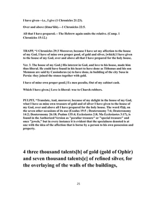 I have given—i.e., I give (1 Chronicles 21:23).
Over and above (lĕma‘lâh).—1 Chronicles 22:5.
All that I have prepared.—The Hebrew again omits the relative. (Comp. 1
Chronicles 15:12.)
TRAPP, “1 Chronicles 29:3 Moreover, because I have set my affection to the house
of my God, I have of mine own proper good, of gold and silver, [which] I have given
to the house of my God, over and above all that I have prepared for the holy house,
Ver. 3. The house of my God.] His interest in God, and love to his house, made him
thus liberal. He could have found in his heart to have done as Tithonus and his son
Memnon are said by Cassiodorus (a) to have done, in building of the city Susa in
Persia: they joined the stones together with gold.
I have of mine own proper good.] Ex meo peculio, Out of my cabinet cash.
Which I have given.] Love is liberal: woe to Church robbers.
PULPIT, “Translate, And, moreover, because of my delight in the house of my God,
what I have as mine own treasure of gold and of silver I have given to the house of
my God, over and above all I have prepared for the holy house. The word ‫ָה‬‫לּ‬ֻ‫גּ‬ ְ‫,ס‬ on
the seven other occasions of its use (Exodus 19:5 ; Deuteronomy 7:6; Deuteronomy
14:2; Deuteronomy 26:18; Psalms 135:4; Ecclesiastes 2:8; Ma Ecclesiastes 3:17), is
found in the Authorized Version as "peculiar treasure" or "special treasure" and
once "jewels," but in every instance it is evident that the specialness denoted is at
one with the idea of the affection that is borne by a person to his own possession and
property.
4 three thousand talents[b] of gold (gold of Ophir)
and seven thousand talents[c] of refined silver, for
the overlaying of the walls of the buildings,
25
 