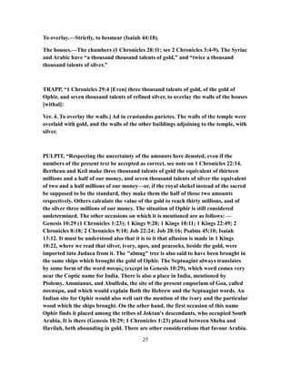 To overlay.—Strictly, to besmear (Isaiah 44:18).
The houses.—The chambers (1 Chronicles 28:11; see 2 Chronicles 3:4-9). The Syriac
and Arabic have “a thousand thousand talents of gold,” and “twice a thousand
thousand talents of silver.”
TRAPP, “1 Chronicles 29:4 [Even] three thousand talents of gold, of the gold of
Ophir, and seven thousand talents of refined silver, to overlay the walls of the houses
[withal]:
Ver. 4. To overlay the walls.] Ad in crastandos parietes. The walls of the temple were
overlaid with gold, and the walls of the other buildings adjoining to the temple, with
silver.
PULPIT, “Respecting the uncertainty of the amounts here denoted, even if the
numbers of the present text be accepted as correct, see note on 1 Chronicles 22:14.
Bertheau and Keil make three thousand talents of gold the equivalent of thirteen
millions and a half of our money, and seven thousand talents of silver the equivalent
of two and a half millions of our money—or, if the royal shekel instead of the sacred
be supposed to be the standard, they make them the half of those two amounts
respectively. Others calculate the value of the gold to reach thirty millions, and of
the silver three millions of our money. The situation of Ophir is still considered
undetermined. The other occasions on which it is mentioned are as follows: —
Genesis 10:29 (1 Chronicles 1:23); 1 Kings 9:28; 1 Kings 10:11; 1 Kings 22:49; 2
Chronicles 8:18; 2 Chronicles 9:10; Job 22:24; Job 28:16; Psalms 45:10; Isaiah
13:12. It must be understood also that it is to it that allusion is made in 1 Kings
10:22, where we read that silver, ivory, apes, and peacocks, beside the gold, were
imported into Judaea from it. The "almug" tree is also said to have been brought in
the same ships which brought the gold of Ophir. The Septuagint always translates
by some form of the word σουφίς (except in Genesis 10:29), which word comes very
near the Coptic name for India. There is also a place in India, mentioned by
Ptolemy, Ammianus, and Abulfeda, the site of the present emporium of Goa, called
σουπάρα, and which would explain Both the Hebrew and the Septuagint words. An
Indian site for Ophir would also well suit the mention of the ivory and the particular
wood which the ships brought. On the other hand, the first occasion of this name
Ophir finds it placed among the tribes of Joktan's descendants, who occupied South
Arabia. It is there (Genesis 10:29; 1 Chronicles 1:23) placed between Sheba and
Havilah, beth abounding in gold. There are other considerations that favour Arabia.
27
 