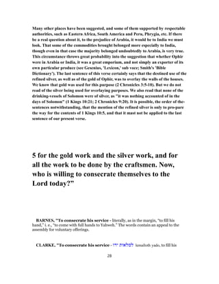 Many other places have been suggested, and some of them supported by respectable
authorities, such as Eastern Africa, South America and Peru, Phrygia, etc. If there
be a real question about it, to the prejudice of Arabia, it would be to India we must
look. That some of the commodities brought belonged more especially to India,
though even in that case the majority belonged undoubtedly to Arabia, is very true.
This circumstance throws great probability into the suggestion that whether Ophir
were in Arabia or India, it was a great emporium, and not simply an exporter of its
own particular produce (see Gesenius, 'Lexicon,' sub voce; Smith's 'Bible
Dictionary'). The last sentence of this verse certainly says that the destined use of the
refined silver, as well as of the gold of Ophir, was to overlay the walls of the houses.
We know that gold was used for this purpose (2 Chronicles 3:5-10). But we do not
read of the silver being used for overlaying purposes. We also read that none of the
drinking-vessels of Solomon were of silver, as "it was nothing accounted of in the
days of Solomon" (1 Kings 10:21; 2 Chronicles 9:20). It is possible, the order of the-
sentences notwithstanding, that the mention of the refined silver is only to pro-pare
the way for the contents of 1 Kings 10:5, and that it mast not be applied to the last
sentence of our present verse.
5 for the gold work and the silver work, and for
all the work to be done by the craftsmen. Now,
who is willing to consecrate themselves to the
Lord today?”
BARNES, "To consecrate his service - literally, as in the margin, “to fill his
hand,” i. e., “to come with full hands to Yahweh.” The words contain an appeal to the
assembly for voluntary offerings.
CLARKE, "To consecrate his service - ‫ידו‬ ‫למלאות‬ lemalloth yado, to fill his
28
 