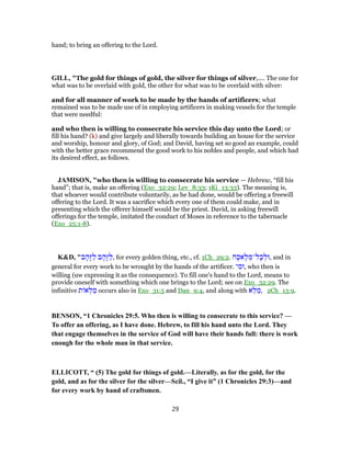 hand; to bring an offering to the Lord.
GILL, "The gold for things of gold, the silver for things of silver,.... The one for
what was to be overlaid with gold, the other for what was to be overlaid with silver:
and for all manner of work to be made by the hands of artificers; what
remained was to be made use of in employing artificers in making vessels for the temple
that were needful:
and who then is willing to consecrate his service this day unto the Lord; or
fill his hand? (k) and give largely and liberally towards building an house for the service
and worship, honour and glory, of God; and David, having set so good an example, could
with the better grace recommend the good work to his nobles and people, and which had
its desired effect, as follows.
JAMISON, "who then is willing to consecrate his service — Hebrew, “fill his
hand”; that is, make an offering (Exo_32:29; Lev_8:33; 1Ki_13:33). The meaning is,
that whoever would contribute voluntarily, as he had done, would be offering a freewill
offering to the Lord. It was a sacrifice which every one of them could make, and in
presenting which the offerer himself would be the priest. David, in asking freewill
offerings for the temple, imitated the conduct of Moses in reference to the tabernacle
(Exo_25:1-8).
K&D, "‫ב‬ ָ‫ָה‬‫זּ‬ַ‫ל‬ ‫ב‬ ָ‫ָה‬‫זּ‬ַ‫,ל‬ for every golden thing, etc., cf. 1Ch_29:2. ‫ה‬ָ‫אכ‬ָ‫ל‬ ְ‫ל־מ‬ָ‫כ‬ ְ‫,וּל‬ and in
general for every work to be wrought by the hands of the artificer. ‫י‬ ִ‫,וּמ‬ who then is
willing (uw expressing it as the consequence). To fill one's hand to the Lord, means to
provide oneself with something which one brings to the Lord; see on Exo_32:29. The
infinitive ‫ת‬ ‫א‬ ְ‫לּ‬ ַ‫מ‬ occurs also in Exo_31:5 and Dan_9:4, and along with ‫א‬ֵ‫לּ‬ ַ‫,מ‬ 2Ch_13:9.
BENSON, “1 Chronicles 29:5. Who then is willing to consecrate to this service? —
To offer an offering, as I have done. Hebrew, to fill his hand unto the Lord. They
that engage themselves in the service of God will have their hands full: there is work
enough for the whole man in that service.
ELLICOTT, “ (5) The gold for things of gold.—Literally. as for the gold, for the
gold, and as for the silver for the silver—Scil., “I give it” (1 Chronicles 29:3)—and
for every work by hand of craftsmen.
29
 