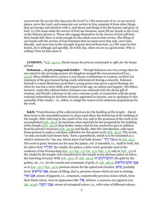 concentrate his service this day unto the Lord? (1.) We must each of us, in our several
places, serve the Lord, and consecrate our service to him, separate it from other things
that are foreign and interfere with it, and direct and design it for the honour and glory of
God. (2.) We must make the service of God our business, must fill our hands to the Lord,
so the Hebrew phrase is. Those who engage themselves in the service of God will have
their hands full; there is work enough for the whole man in that service. The filling of
our hands with the service of God intimates that we must serve him only, serve him
liberally, and serve him in the strength of grace derived from him. (3.) We must be free
herein, do it willingly and speedily, do it this day, when we are in a good mind. Who is
willing? Now let him show it.
JAMISON, "1Ch_29:1-9. David causes the princes and people to offer for the house
of God.
Solomon ... is yet young and tender — Though Solomon was very young when he
was raised to the sovereign power, his kingdom escaped the woe pronounced (Ecc_
10:16). Mere childhood in a prince is not always a misfortune to a nation, as there are
instances of the government being wisely administered during a minority. Solomon
himself is a most illustrious proof that a young prince may prove a great blessing; for
when he was but a mere child, with respect to his age, no nation was happier. His father,
however, made this address before Solomon was endowed with the divine gift of
wisdom, and David’s reference to his son’s extreme youth, in connection with the great
national undertaking he had been divinely appointed to execute, was to apologize to this
assembly of the estates - or, rather, to assign the reason of his elaborate preparations for
the work.
K&D, “Contributions of the collected princes for the building of the temple. - David
then turns to the assembled princes to press upon them the furthering of the building of
the temple. After referring to the youth of his son, and to the greatness of the work to be
accomplished (1Ch_29:1), he mentions what materials he has prepared for the building
of the temple (1Ch_29:2); then further states what he has resolved to give in addition
from his private resources (1Ch_29:4); and finally, after this introduction, calls upon
those present to make a voluntary collection for this great work (1Ch_29:5). The words,
“as only one hath God chosen him,” form a parenthesis, which is to be translated as a
relative sentence for “my son, whom alone God hath chosen.” ָ‫ָר‬‫ו‬ ‫ר‬ַ‫ַע‬‫נ‬ as in 1Ch_22:5.
The work is great, because not for man the palace, scil. is intended, i.e., shall be built, but
for Jahve God. ‫ה‬ ָ‫יר‬ ִ‫בּ‬ ַ‫,ה‬ the citadel, the palace; a later word, generally used of the
residence of the Persian king (Est_1:2, Est_1:5; Est_2:3; Neh_1:1), only in Neh_2:8 of
the citadel by the temple; here transferred to the temple as the glorious palace of Jahve,
the God-king of Israel. With 1Ch_29:2, cf. 1Ch_22:14. ‫וגו‬ ‫ב‬ ָ‫ָה‬‫זּ‬ַ‫ל‬ ‫ב‬ ָ‫ָה‬‫זּ‬ ַ‫,ה‬ the gold for the
golden, etc., i.e., for the vessels and ornaments of gold, cf. 1Ch_28:14. ‫ים‬ ִ‫לּוּא‬ ִ‫וּמ‬ ‫ם‬ ַ‫ה‬ֹ‫שׁ‬ ‫ֵי‬‫נ‬ ְ‫ב‬ ַ‫א‬
as in Exo_25:7; Exo_35:9, precious stones for the ephod and choshen. ‫ם‬ ַ‫ה‬ֹ‫שׁ‬, probably
beryl. ‫ים‬ ִ‫לּוּא‬ ִ‫מּ‬ ‫ֵי‬‫נ‬ ְ‫ב‬ ַ‫,א‬ stones of filling, that is, precious stones which are put in settings.
‫פּוּ‬ ‫ֵי‬‫נ‬ ְ‫ב‬ ִ‫,א‬ stones of pigment, i.e., ornament, conjecturally precious stones which, from
their black colour, were in appearance like ‫,פּוּ‬ stibium, a common eye pigment (see
2Ki_9:30). ‫ה‬ ָ‫מ‬ ְ‫ק‬ ִ‫ר‬ ‫ֵי‬‫נ‬ ְ‫ב‬ ַ‫,א‬ stones of variegated colour, i.e., with veins of different colours.
3
 