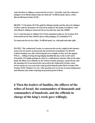 And who then is willing to consecrate his service?—Literally, And who volunteers
(Judges 5:1) to fill his hand to-day for Jehovah? To fill his hand: that is, with a
liberal offering (Exodus 32:29).
RRAPP, “1 Chronicles 29:5 The gold for [things] of gold, and the silver for [things]
of silver, and for all manner of work [to be made] by the hands of artificers. And
who [then] is willing to consecrate his service this day unto the LORD?
Ver. 5. And who then is willing?] For Virtus nolentium nulla est. See Exodus 35:5.
God careth not for that which is given with grudging. [2 Corinthians 9:7]
To consecrate his service.] Heb., To fill his hand, viz., with gold and other gifts.
PULPIT, “The Authorized Version, to consecrate his service, might in this instance
seem to be not merely an inaccurate but an incorrect translation. For David's
evident meaning was, after rehearsing his own example, to base on it the appeal,
Who is… willing to bring all ungrudging handful this day to the Lord? and 2
Chronicles 13:9 might perhaps be cited as a confirmatory instance. But on the other
hand, the idiom was evidently, by the witness of many passages, a general one, and
the meaning of it is not incorrectly conveyed in the Authorized Version, where
service means in every ease active and practical help (Exodus 28:41; Exodus 29:9;
Exodus 32:29; Numbers 3:3, etc.). The question now is not one of consecrating heart
and affection, but rather of giving the practical proof of them.
6 Then the leaders of families, the officers of the
tribes of Israel, the commanders of thousands and
commanders of hundreds, and the officials in
charge of the king’s work gave willingly.
30
 