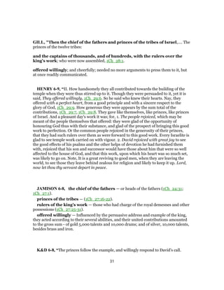 GILL, "Then the chief of the fathers and princes of the tribes of Israel,.... The
princes of the twelve tribes:
and the captains of thousands, and of hundreds, with the rulers over the
king's work; who were now assembled, 1Ch_28:1.
offered willingly; and cheerfully; needed no more arguments to press them to it, but
at once readily communicated.
HENRY 6-9, “II. How handsomely they all contributed towards the building of the
temple when they were thus stirred up to it. Though they were persuaded to it, yet it is
said, They offered willingly, 1Ch_29:6. So he said who knew their hearts. Nay, they
offered with a perfect heart, from a good principle and with a sincere respect to the
glory of God, 1Ch_29:9. How generous they were appears by the sum total of the
contributions, 1Ch_29:7, 1Ch_29:8. They gave like themselves, like princes, like princes
of Israel. And a pleasant day's work it was; for, 1. The people rejoiced, which may be
meant of the people themselves that offered: they were glad of the opportunity of
honouring God thus with their substance, and glad of the prospect of bringing this good
work to perfection. Or the common people rejoiced in the generosity of their princes,
that they had such rulers over them as were forward to this good work. Every Israelite is
glad to see temple work carried on with vigour. 2. David rejoiced with great joy to see
the good effects of his psalms and the other helps of devotion he had furnished them
with, rejoiced that his son and successor would have those about him that were so well
affected to the house of God, and that this work, upon which his heart was so much set,
was likely to go on. Note, It is a great reviving to good men, when they are leaving the
world, to see those they leave behind zealous for religion and likely to keep it up. Lord,
now let thou thy servant depart in peace.
JAMISON 6-8, the chief of the fathers — or heads of the fathers (1Ch_24:31;
1Ch_27:1).
princes of the tribes — (1Ch_27:16-22).
rulers of the king’s work — those who had charge of the royal demesnes and other
possessions (1Ch_27:25-31).
offered willingly — Influenced by the persuasive address and example of the king,
they acted according to their several abilities, and their united contributions amounted
to the gross sum - of gold 5,000 talents and 10,000 drams; and of silver, 10,000 talents,
besides brass and iron.
K&D 6-8, “The princes follow the example, and willingly respond to David's call.
31
 