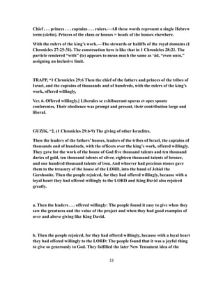 Chief . . . princes . . . captains . . . rulers.—All these words represent a single Hebrew
term (sârîm). Princes of the clans or houses = heads of the houses elsewhere.
With the rulers of the king’s work.—The stewards or bailiffs of the royal domains (1
Chronicles 27:25-31). The construction here is like that in 1 Chronicles 28:21. The
particle rendered “with” (le) appears to mean much the same as ‘ăd, “even unto,”
assigning an inclusive limit.
TRAPP, “1 Chronicles 29:6 Then the chief of the fathers and princes of the tribes of
Israel, and the captains of thousands and of hundreds, with the rulers of the king’s
work, offered willingly,
Ver. 6. Offered willingly.] Liberales se exhibuerunt operas et opes sponte
conferentes, Their obedience was prompt and present, their contribution large and
liberal.
GUZIK, “2. (1 Chronicles 29:6-9) The giving of other Israelites.
Then the leaders of the fathers’ houses, leaders of the tribes of Israel, the captains of
thousands and of hundreds, with the officers over the king’s work, offered willingly.
They gave for the work of the house of God five thousand talents and ten thousand
darics of gold, ten thousand talents of silver, eighteen thousand talents of bronze,
and one hundred thousand talents of iron. And whoever had precious stones gave
them to the treasury of the house of the LORD, into the hand of Jehiel the
Gershonite. Then the people rejoiced, for they had offered willingly, because with a
loyal heart they had offered willingly to the LORD and King David also rejoiced
greatly.
a. Then the leaders . . . offered willingly: The people found it easy to give when they
saw the greatness and the value of the project and when they had good examples of
over and above giving like King David.
b. Then the people rejoiced, for they had offered willingly, because with a loyal heart
they had offered willingly to the LORD: The people found that it was a joyful thing
to give so generously to God. They fulfilled the later New Testament idea of the
33
 