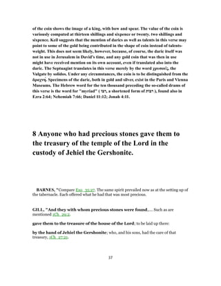 of the coin shows the image of a king, with bow and spear. The value of the coin is
variously computed at thirteen shillings and sixpence or twenty. two shillings and
sixpence. Keil suggests that the mention of darics as well as talents in this verse may
point to some of the gold being contributed in the shape of coin instead of talents-
weight. This does not seem likely, however, because, of course, the daric itself was
not in use in Jerusalem in David's time, and any gold coin that was then in use
might have received mention on its own account, even if translated also into the
daric. The Septuagint translates in this verse merely by the word χρυσοῦς, the
Vulgate by solidos. Under any circumstances, the coin is to be distinguished from the
δραχνή. Specimens of the daric, both in gold and silver, exist in the Paris and Vienna
Museums. The Hebrew word for the ten thousand preceding the so-called drams of
this verse is the word for "myriad" ( ‫בּוֹ‬ ִ‫,ר‬ a shortened form of ‫רבּוֹת‬ ), found also in
Ezra 2:64; Nehemiah 7:66; Daniel 11:12; Jonah 4:11.
8 Anyone who had precious stones gave them to
the treasury of the temple of the Lord in the
custody of Jehiel the Gershonite.
BARNES, "Compare Exo_35:27. The same spirit prevailed now as at the setting up of
the tabernacle. Each offered what he had that was most precious.
GILL, "And they with whom precious stones were found,.... Such as are
mentioned 1Ch_29:2.
gave them to the treasure of the house of the Lord; to be laid up there:
by the hand of Jehiel the Gershonite; who, and his sons, had the care of that
treasury, 1Ch_27:21.
37
 