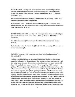 ELLICOTT, “ (8) And they with whom precious stones were found gave them.—
Literally, And with whom there was found stones, they gave unto the treasure.
(Comp., for this use of the article as a relative, 1 Chronicles 29:17, 1 Chronicles
26:28; Ezra 8:25.)
The treasure of the house of the Lord.—1 Chronicles 26:22. (Comp. Exodus 35:27
for a similar contribution of the princes.)
By the hand of Jehiel.—Under the charge of Jehiel (‘al yad, 1 Chronicles 25:2).
Jehiel, or Jehieli, was the Gershonite clan in charge of the “treasures of the house of
God” (1 Chronicles 26:21-22).
TRAPP, “1 Chronicles 29:8 And they with whom [precious] stones were found gave
[them] to the treasure of the house of the LORD, by the hand of Jehiel the
Gershonite.
Ver. 8. Precious stones.] Whereof see twelve distinct kinds set down in Exodus
28:17-21.
By the hand of Jehiel the Gershonite.] This Jehiel, of the posterity of Moses, took a
note of each man’s gift.
PARKER, “"And they with whom precious stones were found gave them."— 1
Chronicles 29:8.
Nothing was withheld from the treasure of the house of the Lord.—The people
seemed to be inspired by the ambition to find out the very best, and to give it.—All
had not precious stones to give, but those with whom they were found parted with
them with gratitude and rapture of soul.—There is a giving which is a true
getting.—When we put our jewellery into the hand of God it becomes us best.—The
reference now need not be to precious stones, to talents of gold and talents of silver,
but it may be to genius, it may be to special gifts of mind or body: some men have
music, and they ought to give it to the treasure of the house of the Lord; some have
sagacity, influence, understanding of the times; some have great inventiveness, some
have much actual material gold: every one must give what he has.—What will be the
consequence of this consecration of person and property?—That is explained in
these words: "Then the people rejoiced, for that they offered willingly, because with
perfect heart they offered willingly to the Lord: and David the king also rejoiced
with great joy."—After all this giving came gladness, came prayer and praise, came
38
 