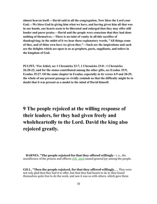 almost heaven itself.—David said to all the congregation, Now bless the Lord your
God.—We bless God in giving him what we have, and having given him all that was
in our hands, our hearts seem to be liberated and enlarged that they may offer still
louder and purer praise.—David and the people were conscious that they had done
nothing of themselves.—There is no taint of vanity in all this sacrifice of
thanksgiving; in the midst of it we hear these explanatory words, "All things come
of thee, and of thine own have we given thee."—Such are the inspirations and such
are the delights which are open to us as prophets, poets, suppliants, and toilers in
the kingdom of God.
PULPIT, “For Jehiel, see 1 Chronicles 23:7, 1 Chronicles 23:8 : 1 Chronicles
26:20-22; and for the stones contributed among the other gifts, see Exodus 35:9,
Exodus 35:27. Of the same chapter in Exodus, especially in its verses 4-9 and 20-29,
the whole of our present passage so vividly reminds us that the difficulty might be to
doubt that it was present as a model to the mind of David himself.
9 The people rejoiced at the willing response of
their leaders, for they had given freely and
wholeheartedly to the Lord. David the king also
rejoiced greatly.
BARNES, "The people rejoiced for that they offered willingly - i. e., the
munificence of the princes and officers 1Ch_29:6 caused general joy among the people.
GILL, "Then the people rejoiced, for that they offered willingly,.... They were
not only glad that they had it to offer, but that they had hearts to do it; they found
themselves quite free to do the work, and saw it was so with others, which gave them
39
 