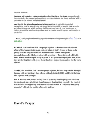 extreme pleasure:
because with perfect heart they offered willingly to the Lord; not grudgingly,
but cheerfully; not pressed and urged to it; not by constraint, but freely, and that with a
pure view to the honour and glory of God:
and David the king also rejoiced with great joy; it made his heart glad
exceedingly, now he was old, and just going out of the world, to see this good work in
such forwardness, on which his heart had been so much set; it gave him reason to
believe it would be set about in good earnest, be carried on with vigour, and brought to
perfection.
K&D, "The people and the king rejoiced over this willingness to give. ‫ם‬ ֵ‫ל‬ָ‫שׁ‬ ‫ב‬ֵ‫ל‬ ְ‫,בּ‬ as in
1Ch_28:9.
BENSON, “1 Chronicles 29:9. The people rejoiced — Because this was both an
effect of God’s grace in them, an eminent token of God’s favour to them, and a
pledge that this long-desired work would receive a certain and speedy
accomplishment. David also rejoiced with great joy — To see the work which his
heart was so much set upon likely to go on. It is a great reviving to good men, when
they are leaving the world, to see those they leave behind them zealous for the work
of God.
TRAPP, “1 Chronicles 29:9 Then the people rejoiced, for that they offered willingly,
because with perfect heart they offered willingly to the LORD: and David the king
also rejoiced with great joy.
Ver. 9. Because with perfect heart.] Void of hypocrisy or vain glory; and such, for
the most part, have a habitual cheerfulness, as shaping their course by the chart of
God’s word, and approving their hearts and lives to him in "simplicity and godly
sincerity," which is the mother of serenity and joy.
David’s Prayer
40
 