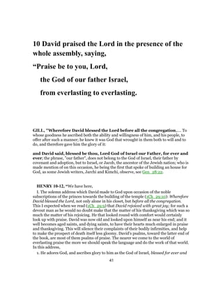 10 David praised the Lord in the presence of the
whole assembly, saying,
“Praise be to you, Lord,
the God of our father Israel,
from everlasting to everlasting.
GILL, "Wherefore David blessed the Lord before all the congregation,.... To
whose goodness he ascribed both the ability and willingness of him, and his people, to
offer after such a manner; he knew it was God that wrought in them both to will and to
do, and therefore gave him the glory of it:
and David said, blessed be thou, Lord God of Israel our Father, for ever and
ever; the phrase, "our father", does not belong to the God of Israel, their father by
covenant and adoption, but to Israel, or Jacob, the ancestor of the Jewish nation; who is
made mention of on this occasion, he being the first that spoke of building an house for
God, as some Jewish writers, Jarchi and Kimchi, observe, see Gen_28:22.
HENRY 10-12, “We have here,
I. The solemn address which David made to God upon occasion of the noble
subscriptions of the princes towards the building of the temple (1Ch_29:10): Wherefore
David blessed the Lord, not only alone in his closet, but before all the congregation.
This I expected when we read (1Ch_29:9) that David rejoiced with great joy; for such a
devout man as he would no doubt make that the matter of his thanksgiving which was so
much the matter of his rejoicing. He that looked round with comfort would certainly
look up with praise. David was now old and looked upon himself as near his end; and it
well becomes aged saints, and dying saints, to have their hearts much enlarged in praise
and thanksgiving. This will silence their complaints of their bodily infirmities, and help
to make the prospect of death itself less gloomy. David's psalms, toward the latter end of
the book, are most of them psalms of praise. The nearer we come to the world of
everlasting praise the more we should speak the language and do the work of that world.
In this address,
1. He adores God, and ascribes glory to him as the God of Israel, blessed for ever and
41
 