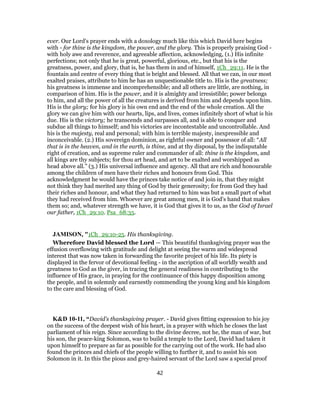 ever. Our Lord's prayer ends with a doxology much like this which David here begins
with - for thine is the kingdom, the power, and the glory. This is properly praising God -
with holy awe and reverence, and agreeable affection, acknowledging, (1.) His infinite
perfections; not only that he is great, powerful, glorious, etc., but that his is the
greatness, power, and glory, that is, he has them in and of himself, 1Ch_29:11. He is the
fountain and centre of every thing that is bright and blessed. All that we can, in our most
exalted praises, attribute to him he has an unquestionable title to. His is the greatness;
his greatness is immense and incomprehensible; and all others are little, are nothing, in
comparison of him. His is the power, and it is almighty and irresistible; power belongs
to him, and all the power of all the creatures is derived from him and depends upon him.
His is the glory; for his glory is his own end and the end of the whole creation. All the
glory we can give him with our hearts, lips, and lives, comes infinitely short of what is his
due. His is the victory; he transcends and surpasses all, and is able to conquer and
subdue all things to himself; and his victories are incontestable and uncontrollable. And
his is the majesty, real and personal; with him is terrible majesty, inexpressible and
inconceivable. (2.) His sovereign dominion, as rightful owner and possessor of all: “All
that is in the heaven, and in the earth, is thine, and at thy disposal, by the indisputable
right of creation, and as supreme ruler and commander of all: thine is the kingdom, and
all kings are thy subjects; for thou art head, and art to be exalted and worshipped as
head above all.” (3.) His universal influence and agency. All that are rich and honourable
among the children of men have their riches and honours from God. This
acknowledgment he would have the princes take notice of and join in, that they might
not think they had merited any thing of God by their generosity; for from God they had
their riches and honour, and what they had returned to him was but a small part of what
they had received from him. Whoever are great among men, it is God's hand that makes
them so; and, whatever strength we have, it is God that gives it to us, as the God of Israel
our father, 1Ch_29:10. Psa_68:35.
JAMISON, "1Ch_29:10-25. His thanksgiving.
Wherefore David blessed the Lord — This beautiful thanksgiving prayer was the
effusion overflowing with gratitude and delight at seeing the warm and widespread
interest that was now taken in forwarding the favorite project of his life. Its piety is
displayed in the fervor of devotional feeling - in the ascription of all worldly wealth and
greatness to God as the giver, in tracing the general readiness in contributing to the
influence of His grace, in praying for the continuance of this happy disposition among
the people, and in solemnly and earnestly commending the young king and his kingdom
to the care and blessing of God.
K&D 10-11, “David's thanksgiving prayer. - David gives fitting expression to his joy
on the success of the deepest wish of his heart, in a prayer with which he closes the last
parliament of his reign. Since according to the divine decree, not he, the man of war, but
his son, the peace-king Solomon, was to build a temple to the Lord, David had taken it
upon himself to prepare as far as possible for the carrying out of the work. He had also
found the princes and chiefs of the people willing to further it, and to assist his son
Solomon in it. In this the pious and grey-haired servant of the Lord saw a special proof
42
 