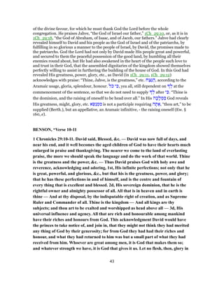 of the divine favour, for which he must thank God the Lord before the whole
congregation. He praises Jahve, “the God of Israel our father,” 1Ch_29:10, or, as it is in
1Ch_29:18, “the God of Abraham, of Isaac, and of Jacob, our fathers.” Jahve had clearly
revealed himself to David and his people as the God of Israel and of the patriarchs, by
fulfilling in so glorious a manner to the people of Israel, by David, the promises made to
the patriarchs. God the Lord had not only by David made His people great and powerful,
and secured to them the peaceful possession of the good land, by humbling all their
enemies round about, but He had also awakened in the heart of the people such love to
and trust in their God, that the assembled dignitaries of the kingdom showed themselves
perfectly willing to assist in furthering the building of the house of God. In this God had
revealed His greatness, power, glory, etc., as David (in 1Ch_29:11, 1Ch_29:12)
acknowledges with praise: “Thine, Jahve, is the greatness,” etc. ‫ח‬ַ‫ֵצ‬‫נּ‬ ַ‫,ה‬ according to the
Aramaic usage, gloria, splendour, honour. ‫ֹל‬‫כ‬ ‫י‬ ִ‫,כּ‬ yea all, still dependent on ְ‫ל‬ at the
commencement of the sentence, so that we do not need to supply ְ‫ל‬ after ‫י‬ ִ‫.כּ‬ “Thine is
the dominion, and the raising of oneself to be head over all.” In His ‫ה‬ָ‫כ‬ָ‫ל‬ ְ‫מ‬ ַ‫מ‬ God reveals
His greatness, might, glory, etc. ‫א‬ֵ‫ַשּׂ‬‫נ‬ ְ‫מ‬ ִ‫מ‬ is not a participle requiring ‫ה‬ ָ‫תּ‬ ַ‫,א‬ “thou art,” to be
supplied (Berth.), but an appellative, an Aramaic infinitive, - the raising oneself (Ew. §
160, e).
BENSON, “Verse 10-11
1 Chronicles 29:10-11. David said, Blessed, &c. — David was now full of days, and
near his end, and it well becomes the aged children of God to have their hearts much
enlarged in praise and thanksgiving. The nearer we come to the land of everlasting
praise, the more we should speak the language and do the work of that world. Thine
is the greatness and the power, &c. — Thus David praises God with holy awe and
reverence, acknowledging and adoring, 1st, His infinite perfections; not only that he
is great, powerful, and glorious, &c., but that his is the greatness, power, and glory;
that he has these perfections in and of himself, and is the centre and fountain of
every thing that is excellent and blessed. 2d, His sovereign dominion, that he is the
rightful owner and almighty possessor of all. All that is in heaven and in earth is
thine — And at thy disposal, by the indisputable right of creation, and as Supreme
Ruler and Commander of all. Thine is the kingdom — And all kings are thy
subjects; and thou art to be exalted and worshipped as head above all — 3d, His
universal influence and agency. All that are rich and honourable among mankind
have their riches and honours from God. This acknowledgment David would have
the princes to take notice of, and join in, that they might not think they had merited
any thing of God by their generosity; for from God they had had their riches and
honour, and what they had returned to him was but a small part of what they had
received from him. Whoever are great among men, it is God that makes them so;
and whatever strength we have, it is God that gives it us. Let no flesh, then, glory in
43
 