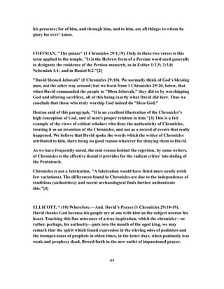 his presence; for of him, and through him, and to him, are all things: to whom be
glory for ever! Amen.
COFFMAN, "The palace" (1 Chronicles 29:1,19). Only in these two verses is this
term applied to the temple. "It is the Hebrew form of a Persian word used generally
to designate the residence of the Persian monarch, as in Esther 1:2,5; 2:3,8;
Nehemiah 1:1; and in Daniel 8:2."[2]
"David blessed Jehovah" (1 Chronicles 29:10). We normally think of God's blessing
men, not the other way around; but we learn from 1 Chronicles 29:20, below, that
when David commanded the people to "Bless Jehovah," they did so by worshipping
God and offering sacrifices, all of this being exactly what David did here. Thus we
conclude that those who truly worship God indeed do "bless God."
Dentan said of this paragraph, "It is an excellent illustration of the Chronicler's
high conception of God, and of man's proper relation to him."[3] This is a fair
example of the views of critical scholars who deny the authenticity of Chronicles,
treating it as an invention of the Chronicler, and not as a record of events that really
happened. We believe that David spoke the words which the writer of Chronicles
attributed to him, there being no good reason whatever for denying them to David.
As we have frequently noted, the real reason behind the rejection, by some writers,
of Chronicles is the effective denial it provides for the radical critics' late-dating of
the Pentateuch.
Chronicles is not a fabrication. "A fabrication would have fitted more neatly (with
few variations). The differences found in Chronicles are due to the independence of
traditions (authorities); and recent archaeological finds further authenticate
this."[4]
ELLICOTT, “ (10) Wherefore.—And. David’s Prayer (1 Chronicles 29:10-19).
David thanks God because his people are at one with him on the subject nearest his
heart. Touching this fine utterance of a true inspiration, which the chronicler—or
rather, perhaps, his authority—puts into the mouth of the aged king, we may
remark that the spirit which found expression in the stirring odes of psalmists and
the trumpet-tones of prophets in olden times, in the latter days, when psalmody was
weak and prophecy dead, flowed forth in the new outlet of impassioned prayer.
44
 