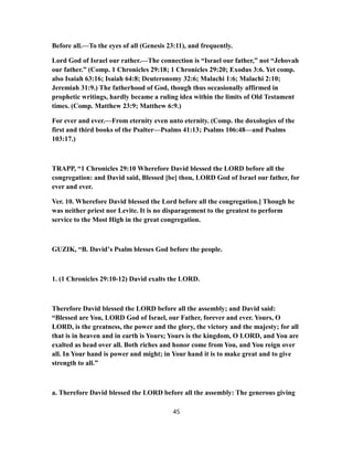 Before all.—To the eyes of all (Genesis 23:11), and frequently.
Lord God of Israel our rather.—The connection is “Israel our father,” not “Jehovah
our father.” (Comp. 1 Chronicles 29:18; 1 Chronicles 29:20; Exodus 3:6. Yet comp.
also Isaiah 63:16; Isaiah 64:8; Deuteronomy 32:6; Malachi 1:6; Malachi 2:10;
Jeremiah 31:9.) The fatherhood of God, though thus occasionally affirmed in
prophetic writings, hardly became a ruling idea within the limits of Old Testament
times. (Comp. Matthew 23:9; Matthew 6:9.)
For ever and ever.—From eternity even unto eternity. (Comp. the doxologies of the
first and third books of the Psalter—Psalms 41:13; Psalms 106:48—and Psalms
103:17.)
TRAPP, “1 Chronicles 29:10 Wherefore David blessed the LORD before all the
congregation: and David said, Blessed [be] thou, LORD God of Israel our father, for
ever and ever.
Ver. 10. Wherefore David blessed the Lord before all the congregation.] Though he
was neither priest nor Levite. It is no disparagement to the greatest to perform
service to the Most High in the great congregation.
GUZIK, “B. David’s Psalm blesses God before the people.
1. (1 Chronicles 29:10-12) David exalts the LORD.
Therefore David blessed the LORD before all the assembly; and David said:
“Blessed are You, LORD God of Israel, our Father, forever and ever. Yours, O
LORD, is the greatness, the power and the glory, the victory and the majesty; for all
that is in heaven and in earth is Yours; Yours is the kingdom, O LORD, and You are
exalted as head over all. Both riches and honor come from You, and You reign over
all. In Your hand is power and might; in Your hand it is to make great and to give
strength to all.”
a. Therefore David blessed the LORD before all the assembly: The generous giving
45
 