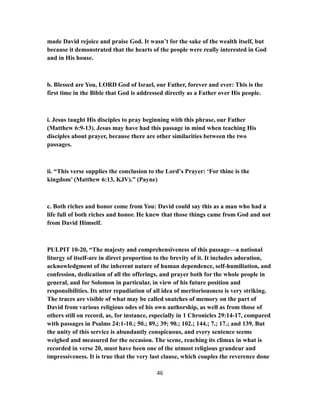 made David rejoice and praise God. It wasn’t for the sake of the wealth itself, but
because it demonstrated that the hearts of the people were really interested in God
and in His house.
b. Blessed are You, LORD God of Israel, our Father, forever and ever: This is the
first time in the Bible that God is addressed directly as a Father over His people.
i. Jesus taught His disciples to pray beginning with this phrase, our Father
(Matthew 6:9-13). Jesus may have had this passage in mind when teaching His
disciples about prayer, because there are other similarities between the two
passages.
ii. “This verse supplies the conclusion to the Lord’s Prayer: ‘For thine is the
kingdom’ (Matthew 6:13, KJV).” (Payne)
c. Both riches and honor come from You: David could say this as a man who had a
life full of both riches and honor. He knew that those things came from God and not
from David Himself.
PULPIT 10-20, “The majesty and comprehensiveness of this passage—a national
liturgy of itself-are in direct proportion to the brevity of it. It includes adoration,
acknowledgment of the inherent nature of human dependence, self-humiliation, and
confession, dedication of all the offerings, and prayer both for the whole people in
general, and for Solomon in particular, in view of his future position and
responsibilities. Its utter repudiation of all idea of meritoriousness is very striking.
The traces are visible of what may be called snatches of memory on the part of
David from various religious odes of his own authorship, as well as from those of
others still on record, as, for instance, especially in 1 Chronicles 29:14-17, compared
with passages in Psalms 24:1-10.; 50.; 89,; 39; 90.; 102.; 144.; 7.; 17.; and 139. But
the unity of this service is abundantly conspicuous, and every sentence seems
weighed and measured for the occasion. The scene, reaching its climax in what is
recorded in verse 20, must have been one of the utmost religious grandeur and
impressiveness. It is true that the very last clause, which couples the reverence done
46
 