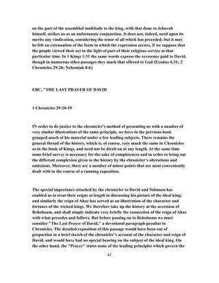 on the part of the assembled multitude to the king, with that done to Jehovah
himself, strikes us as an unfortunate conjunction. It does not, indeed, need upon its
merits any vindication, considering the tenor of all which has preceded; but it may
be felt an extenuation of the form in which the expression occurs, if we suppose that
the people viewed their act in the light of part of their religious service at that
particular time. In 1 Kings 1:31 the same words express the reverence paid to David,
though in numerous other passages they mark that offered to God (Exodus 4:31; 2
Chronicles 29:20; Nehemiah 8:6).
EBC, "THE LAST PRAYER OF DAVID
1 Chronicles 29:10-19
IN order to do justice to the chronicler’s method of presenting us with a number of
very similar illustrations of the same principle, we have in the previous book
grouped much of his material under a few leading subjects. There remains the
general thread of the history, which is, of course, very much the same in Chronicles
as in the book of Kings, and need not be dwelt on at any length. At the same time
some brief survey is necessary for the sake of completeness and in order to bring out
the different complexion given to the history by the chronicler’s alterations and
omissions. Moreover, there are a number of minor points that are most conveniently
dealt with in the course of a running exposition.
The special importance attached by the chronicler to David and Solomon has
enabled us to treat their reigns at length in discussing his picture of the ideal king;
and similarly the reign of Ahaz has served as an illustration of the character and
fortunes of the wicked kings. We therefore take up the history at the accession of
Rehoboam, and shall simply indicate very briefly the connection of the reign of Ahaz
with what precedes and follows. But before passing on to Rehoboam we must
consider "The Last Prayer of David," a devotional paragraph peculiar to
Chronicles. The detailed exposition of this passage would have been out of
proportion in a brief sketch of the chronicler’s account of the character and reign of
David, and would have had no special bearing on the subject of the ideal king. On
the other hand, the "Prayer" states some of the leading principles which govern the
47
 