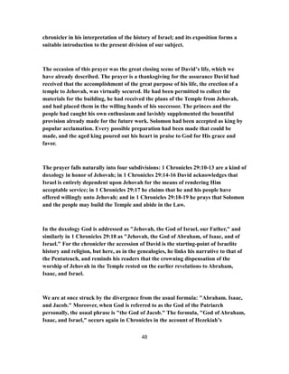 chronicler in his interpretation of the history of Israel; and its exposition forms a
suitable introduction to the present division of our subject.
The occasion of this prayer was the great closing scene of David’s life, which we
have already described. The prayer is a thanksgiving for the assurance David had
received that the accomplishment of the great purpose of his life, the erection of a
temple to Jehovah, was virtually secured. He had been permitted to collect the
materials for the building, he had received the plans of the Temple from Jehovah,
and had placed them in the willing hands of his successor. The princes and the
people had caught his own enthusiasm and lavishly supplemented the bountiful
provision already made for the future work. Solomon had been accepted as king by
popular acclamation. Every possible preparation had been made that could be
made, and the aged king poured out his heart in praise to God for His grace and
favor.
The prayer falls naturally into four subdivisions: 1 Chronicles 29:10-13 are a kind of
doxology in honor of Jehovah; in 1 Chronicles 29:14-16 David acknowledges that
Israel is entirely dependent upon Jehovah for the means of rendering Him
acceptable service; in 1 Chronicles 29:17 he claims that he and his people have
offered willingly unto Jehovah; and in 1 Chronicles 29:18-19 he prays that Solomon
and the people may build the Temple and abide in the Law.
In the doxology God is addressed as "Jehovah, the God of Israel, our Father," and
similarly in 1 Chronicles 29:18 as "Jehovah, the God of Abraham, of Isaac, and of
Israel." For the chronicler the accession of David is the starting-point of Israelite
history and religion, but here, as in the genealogies, he links his narrative to that of
the Pentateuch, and reminds his readers that the crowning dispensation of the
worship of Jehovah in the Temple rested on the earlier revelations to Abraham,
Isaac, and Israel.
We are at once struck by the divergence from the usual formula: "Abraham. Isaac,
and Jacob." Moreover, when God is referred to as the God of the Patriarch
personally, the usual phrase is "the God of Jacob." The formula, "God of Abraham,
Isaac, and Israel," occurs again in Chronicles in the account of Hezekiah’s
48
 
