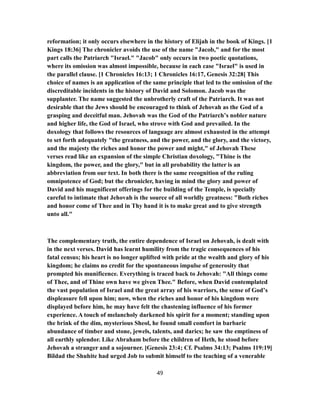 reformation; it only occurs elsewhere in the history of Elijah in the book of Kings. [1
Kings 18:36] The chronicler avoids the use of the name "Jacob," and for the most
part calls the Patriarch "Israel." "Jacob" only occurs in two poetic quotations,
where its omission was almost impossible, because in each case "Israel" is used in
the parallel clause. [1 Chronicles 16:13; 1 Chronicles 16:17, Genesis 32:28] This
choice of names is an application of the same principle that led to the omission of the
discreditable incidents in the history of David and Solomon. Jacob was the
supplanter. The name suggested the unbrotherly craft of the Patriarch. It was not
desirable that the Jews should be encouraged to think of Jehovah as the God of a
grasping and deceitful man. Jehovah was the God of the Patriarch’s nobler nature
and higher life, the God of Israel, who strove with God and prevailed. In the
doxology that follows the resources of language are almost exhausted in the attempt
to set forth adequately "the greatness, and the power, and the glory, and the victory,
and the majesty the riches and honor the power and might," of Jehovah These
verses read like an expansion of the simple Christian doxology, "Thine is the
kingdom, the power, and the glory," but in all probability the latter is an
abbreviation from our text. In both there is the same recognition of the ruling
omnipotence of God; but the chronicler, having in mind the glory and power of
David and his magnificent offerings for the building of the Temple, is specially
careful to intimate that Jehovah is the source of all worldly greatness: "Both riches
and honor come of Thee and in Thy hand it is to make great and to give strength
unto all."
The complementary truth, the entire dependence of Israel on Jehovah, is dealt with
in the next verses. David has learnt humility from the tragic consequences of his
fatal census; his heart is no longer uplifted with pride at the wealth and glory of his
kingdom; he claims no credit for the spontaneous impulse of generosity that
prompted his munificence. Everything is traced back to Jehovah: "All things come
of Thee, and of Thine own have we given Thee." Before, when David contemplated
the vast population of Israel and the great array of his warriors, the sense of God’s
displeasure fell upon him; now, when the riches and honor of his kingdom were
displayed before him, he may have felt the chastening influence of his former
experience. A touch of melancholy darkened his spirit for a moment; standing upon
the brink of the dim, mysterious Sheol, he found small comfort in barbaric
abundance of timber and stone, jewels, talents, and darics; he saw the emptiness of
all earthly splendor. Like Abraham before the children of Heth, he stood before
Jehovah a stranger and a sojourner. [Genesis 23:4; Cf. Psalms 34:13; Psalms 119:19]
Bildad the Shuhite had urged Job to submit himself to the teaching of a venerable
49
 