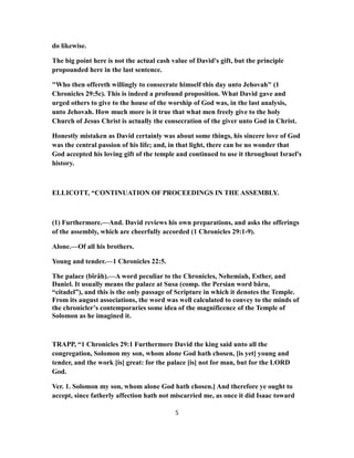 do likewise.
The big point here is not the actual cash value of David's gift, but the principle
propounded here in the last sentence.
"Who then offereth willingly to consecrate himself this day unto Jehovah" (1
Chronicles 29:5c). This is indeed a profound proposition. What David gave and
urged others to give to the house of the worship of God was, in the last analysis,
unto Jehovah. How much more is it true that what men freely give to the holy
Church of Jesus Christ is actually the consecration of the giver unto God in Christ.
Honestly mistaken as David certainly was about some things, his sincere love of God
was the central passion of his life; and, in that light, there can be no wonder that
God accepted his loving gift of the temple and continued to use it throughout Israel's
history.
ELLICOTT, “CONTINUATION OF PROCEEDINGS IN THE ASSEMBLY.
(1) Furthermore.—And. David reviews his own preparations, and asks the offerings
of the assembly, which are cheerfully accorded (1 Chronicles 29:1-9).
Alone.—Of all his brothers.
Young and tender.—1 Chronicles 22:5.
The palace (bîrâh).—A word peculiar to the Chronicles, Nehemiah, Esther, and
Daniel. It usually means the palace at Susa (comp. the Persian word bâru,
“citadel”), and this is the only passage of Scripture in which it denotes the Temple.
From its august associations, the word was well calculated to convey to the minds of
the chronicler’s contemporaries some idea of the magnificence of the Temple of
Solomon as he imagined it.
TRAPP, “1 Chronicles 29:1 Furthermore David the king said unto all the
congregation, Solomon my son, whom alone God hath chosen, [is yet] young and
tender, and the work [is] great: for the palace [is] not for man, but for the LORD
God.
Ver. 1. Solomon my son, whom alone God hath chosen.] And therefore ye ought to
accept, since fatherly affection hath not miscarried me, as once it did Isaac toward
5
 
