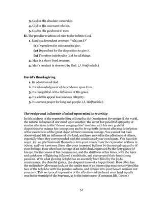 3. God in His absolute ownership.
4. God in His covenant relation.
5. God in His goodness to men.
II. The peculiar relations of man to the infinite God.
1. Man is a dependent creature. “Who am I?”
(1) Dependent for substance to give.
(2) Dependent for the disposition to give it.
(3) Therefore indebted to God for all things.
2. Man is a short-lived creature.
3. Man’s conduct is observed by God. (J. Wolfendale.)
David’s thanksgiving
1. Its adoration of God.
2. Its acknowledgment of dependence upon Him.
3. Its recognition of the influence of His grace.
4. Its solemn appeal to conscious integrity.
5. Its earnest prayer for king and people. (J. Wolfendale.)
The reciprocal influence of mind upon mind in worship
In this address of the venerable King of Israel to the Omnipotent Sovereign of the world,
the natural influence of one mind upon another, the secret but powerful sympathy of
similar affections in the “devout congregation” combine with his own grateful
dispositions to enlarge his conceptions and to bring forth the most affecting description
of the excellences of the great object of their common homage. You cannot but have
observed and felt an influence of this kind, and been moved by the affections of others,
especially when they corresponded with the condition of your own hearts. You have felt
auger, joy, or grief insinuate themselves into your minds from the expression of them in
others; and you have seen these affections increased in them by the mutual sympathy of
your feelings. How often has the rage of an individual, expressed by the fiery glance of
his eye, the fierceness of his countenance, and the shrillness of his tones, with the force
and quickness of lightning inflamed a multitude, and exasperated their headstrong
passions. With what glowing delight has an assembly been filled by the joyful
countenance, the cheerful glance, the eloquent tones of a happy friend. How often has
the melancholy, downcast look, or the tender tear of an interesting mourner, covered the
face of the beholder with like pensive sadness, and infused into your bosom sorrows not
your own. This reciprocal impression of the affections of the heart must hold equally
true in the worship of the Supreme, as in the intercourse of common life. (Anon.)
52
 