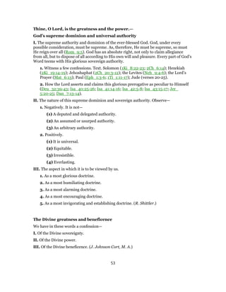 Thine, O Lord, is the greatness and the power.—
God’s supreme dominion and universal authority
I. The supreme authority and dominion of the ever-blessed God. God, under every
possible consideration, must be supreme. As, therefore, He must be supreme, so must
He reign over all (Rom_9:5). God has an absolute right, not only to claim allegiance
from all, but to dispose of all according to His own will and pleasure. Every part of God’s
Word teems with His glorious sovereign authority.
1. Witness a few confessions. Text. Solomon (1Ki_8:22-23; 2Ch_6:14); Hezekiah
(2Ki_19:14-19); Jehoshaphat (2Ch_20:3-12); the Levites (Neh_9:4-6); the Lord’s
Prayer (Mat_6:13); Paul (Eph_1:3-6; 1Ti_1:11-17); Jude (verses 20-25).
2. How the Lord asserts and claims this glorious prerogative as peculiar to Himself
(Deu_32:39-43; Isa_40:25-26; Isa_41:14-16; Isa_42:5-8; Isa_43:15-17; Jer_
5:20-25; Dan_7:13-14).
II. The nature of this supreme dominion and sovereign authority. Observe—
1. Negatively. It is not—
(1) A deputed and delegated authority.
(2) An assumed or usurped authority.
(3) An arbitrary authority.
2. Positively.
(1) It is universal.
(2) Equitable.
(3) Irresistible.
(4) Everlasting.
III. The aspect in which it is to be viewed by us.
1. As a most glorious doctrine.
2. As a most humiliating doctrine.
3. As a most alarming doctrine.
4. As a most encouraging doctrine.
5. As a most invigorating and establishing doctrine. (R. Shittler.)
The Divine greatness and beneficence
We have in these words a confession—
I. Of the Divine sovereignty.
II. Of the Divine power.
III. Of the Divine beneficence. (J. Johnson Cort, M. A.)
53
 