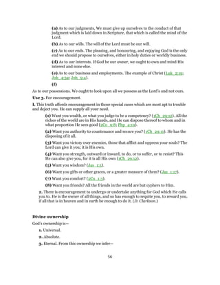 (a) As to our judgments, We must give up ourselves to the conduct of that
judgment which is laid down in Scripture, that which is called the mind of the
Lord.
(b) As to our wills. The will of the Lord must be our will.
(c) As to our ends. The pleasing, and honouring, and enjoying God is the only
end we should propose to ourselves, either in holy duties or worldly business.
(d) As to our interests. If God be our owner, we ought to own and mind His
interest and none else.
(e) As to our business and employments. The example of Christ (Luk_2:19;
Joh_4:34; Joh_9:4).
(f)
As to our possessions. We ought to look upon all we possess as the Lord’s and not ours.
Use 3. For encouragement.
I. This truth affords encouragement in those special cases which are most apt to trouble
and deject you. He can supply all your need.
(1) Want you wealth, or what you judge to be a competency? (1Ch_29:12). All the
riches of the world are in His hands, and He can dispose thereof to whom and in
what proportion He sees good (2Co_9:8; Php_4:19).
(2) Want you authority to countenance and secure you? (1Ch_29:11). He has the
disposing of it all.
(3) Want you victory over enemies, those that afflict and oppress your souls? The
Lord can give it you; it is His own.
(4) Want you strength, outward or inward, to do, or to suffer, or to resist? This
He can also give you, for it is all His own (1Ch_29:12).
(5) Want you wisdom? (Jas_1:5).
(6) Want you gifts or other graces, or a greater measure of them? (Jas_1:17).
(7) Want you comfort? (2Co_1:3).
(8) Want you friends? All the friends in the world are but cyphers to Him.
2. There is encouragement to undergo or undertake anything for God which He calls
you to. He is the owner of all things, and so has enough to requite you, to reward you,
if all that is in heaven and in earth be enough to do it. (D. Clarkson.)
Divine ownership
God’s ownership is—
1. Universal.
2. Absolute.
3. Eternal. From this ownership we infer—
56
 