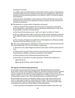 insuring its own decay.
2. A higher order of worldly greatness is that which consists purely in exalted genius
and great intellectual power, whatever be the form of its manifestation. This form of
greatness has been generally beneficent in its influence. Still it is in itself incomplete
and unfinished.
3. The greatness of the Bible is a holy greatness. The fear of God is the source of its
wisdom; the love of God is the spring of its activity; the glory of God is the end of its
enterprises and labours.
II. This greatness is a proper object of aspiration and pursuit.
1. Man was made for this greatness. He is born great. Great powers, great duties,
great expectancies, a great sphere of action, great hopes and promises, are his. If he
becomes little, it is by his own fault and sin.
2. The Word of God exhorts us to it, “calls” us to “glory” as well as to “virtue.”
3. We are taught that there will be a distinction in the rewards of eternity, graduated
to the different degrees of merit and earnestness in the service of God in the present
life.
4. The examples of Scripture are justifications of the highest aim. All history besides
contains no such list of heroes as Heb_11:1-40.
III. The source of this greatness. All things are of God. Even the world’s heroes have felt
and acknowledged this. If it is in God’s hands to make great—
1. Then He is to be acknowledged and adored as the author of all the endowments of
men.
2. What must be the guilt of those who have perverted and abused their talents to
spread disorder, pollution, and misery among His moral subjects!
3. Their greatness is to be solicited and expected from Him.
4. From Him we must derive our idea of greatness. This He has revealed to us—
(1) In His Word.
(2) In the life of Christ. (John Proudfit, D. D.)
The agency of God in human greatness
I. God makes men great by bestowing upon them distinguished genius and talents.
Some of the courtiers of the Emperor Sigismund, who had no taste for learning, inquired
why he so honoured and respected men of low birth on account of their science. The
emperor replied, “In one day I can confer knighthood or nobility on many; in many years
I cannot bestow genius on one. Wise and learned men are created by God only.”
II. God makes men great by an education, and by events in life suited to discover, to
excite, to encourage, to improve, and to direct their talents. The most luxuriant soil,
when uncultivated, often becomes wild and barren, while a soil less favourable richly
recompenses the seed sown, and the labours of the husbandman.
1. Early instruction and discipline correct the blemishes, brighten the polish, and
58
 