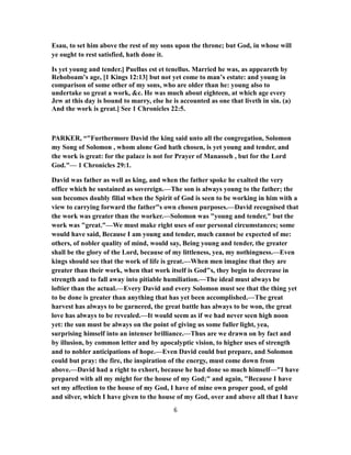 Esau, to set him above the rest of my sons upon the throne; but God, in whose will
ye ought to rest satisfied, hath done it.
Is yet young and tender.] Puellus est et tenellus. Married he was, as appeareth by
Rehoboam’s age, [1 Kings 12:13] but not yet come to man’s estate: and young in
comparison of some other of my sons, who are older than he: young also to
undertake so great a work, &c. He was much about eighteen, at which age every
Jew at this day is bound to marry, else he is accounted as one that liveth in sin. (a)
And the work is great.] See 1 Chronicles 22:5.
PARKER, “"Furthermore David the king said unto all the congregation, Solomon
my Song of Solomon , whom alone God hath chosen, is yet young and tender, and
the work is great: for the palace is not for Prayer of Manasseh , but for the Lord
God."— 1 Chronicles 29:1.
David was father as well as king, and when the father spoke he exalted the very
office which he sustained as sovereign.—The son is always young to the father; the
son becomes doubly filial when the Spirit of God is seen to be working in him with a
view to carrying forward the father"s own chosen purposes.—David recognised that
the work was greater than the worker.—Solomon was "young and tender," but the
work was "great."—We must make right uses of our personal circumstances; some
would have said, Because I am young and tender, much cannot be expected of me:
others, of nobler quality of mind, would say, Being young and tender, the greater
shall be the glory of the Lord, because of my littleness, yea, my nothingness.—Even
kings should see that the work of life is great.—When men imagine that they are
greater than their work, when that work itself is God"s, they begin to decrease in
strength and to fall away into pitiable humiliation.—The ideal must always be
loftier than the actual.—Every David and every Solomon must see that the thing yet
to be done is greater than anything that has yet been accomplished.—The great
harvest has always to be garnered, the great battle has always to be won, the great
love has always to be revealed.—It would seem as if we had never seen high noon
yet: the sun must be always on the point of giving us some fuller light, yea,
surprising himself into an intenser brilliance.—Thus are we drawn on by fact and
by illusion, by common letter and by apocalyptic vision, to higher uses of strength
and to nobler anticipations of hope.—Even David could but prepare, and Solomon
could but pray: the fire, the inspiration of the energy, must come down from
above.—David had a right to exhort, because he had done so much himself—"I have
prepared with all my might for the house of my God;" and again, "Because I have
set my affection to the house of my God, I have of mine own proper good, of gold
and silver, which I have given to the house of my God, over and above all that I have
6
 