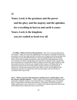 11
Yours, Lord, is the greatness and the power
and the glory and the majesty and the splendor,
for everything in heaven and earth is yours.
Yours, Lord, is the kingdom;
you are exalted as head over all.
CLARKE, "Thine, O Lord, is the greatness - This verse is thus paraphrased by
the Targum: “Thine, O Lord, is the magnificence; for thou hast created the world by thy
great power, and by thy might hast led our fathers out of Egypt, and with great signs hast
caused them to pass through the Red Sea. Thou hast appeared gloriously on Mount
Sinai, with troops of angels, in giving law to thy people. Thou hast gained the victory
over Amalek; over Sihon and Og, kings of Canaan. By the splendor of thy majesty thou
hast caused the sun to stand still on Gibeon, and the moon in the valley of Ajalon, until
thy people, the house of Israel, were avenged of their enemies. All things that are in
heaven and earth are the work of thy hands, and thou rulest over and sustainest
whatsoever is in the heavens and in the earth. Thine, O Lord, is the kingdom in the
firmament; and thou art exalted above the heavenly angels, and over all who are
constituted rulers upon earth.
GILL, "Thine, O Lord, is the greatness, and the power, and the glory, and
the victory, and the majesty,.... That is, either God is possessed of all greatness and
immensity, of dignity of nature, and of all perfections; of almighty power, of excellent
glory, of superiority to all beings and of honour, and majesty, and all that grandeur,
might, and honour in men, and victory over others; the majestic appearance they make,
and exaltation above others they have, are all of God:
60
 
