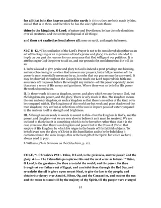for all that is in the heaven and in the earth is thine; they are both made by him,
and all that is in them, and therefore he has the sole right unto them:
thine is the kingdom, O Lord; of nature and Providence; he has the sole dominion
over all creatures, and the sovereign disposal of all things:
and thou art exalted as head above all; men on earth, and angels in heaven.
SBC 11-12, “The conclusion of the Lord’s Prayer is not to be considered altogether as an
act of thanksgiving or an expression of God’s praise and glory; it is rather intended to
imply on our part the reasons for our assurance that God will grant our petitions. It is
attributing to God the power to aid us, and our grounds for confidence that He will do
so.
I. To be allowed to give praise and glory to God is indeed a great privilege and blessing,
and most becoming in us when God answers our prayers, but a full persuasion of His
power is most essentially necessary in us, in order that our prayers may be answered. It
may be observed throughout the Gospels how much our Lord required this faith and
assurance of His power before He wrought any miracle—of His power especially, more
than even a sense of His mercy and goodness. Where there was no belief in His power
He worked no miracles.
II. In these words it is not a kingdom, power, and glory which we ascribe unto God, but
the kingdom, the power, and the glory. There is very much in this. The kingdom means
the one and only kingdom, or such a kingdom as that there is no other of the kind, or to
be compared with it. The kingdoms of this world are but weak and poor shadows of the
true kingdom; they are but as reflections of the sun in impure pools of water compared
to the real sun itself in strength and brightness.
III. Although we are ready in words to assent to this—that the kingdom is God’s, and the
power, and the glory—yet we are very slow to believe it as it must be received. We are
inclined to think that it is something which is to be hereafter rather than that it is the
case even now, that there is no kingdom and power but in the Cross of Christ, that
sceptre of His kingdom by which He reigns in the hearts of His faithful subjects. To
behold even now the glory of Christ in His humiliation and to be by beholding it
conformed unto the same image—this is the best gift of the Spirit, for which we have
always need to pray.
I. Williams, Plain Sermons on the Catechism, p. 122.
COKE, “1 Chronicles 29:11. Thine, O Lord, is the greatness, and the power, and the
glory, &c.— The Talmudists paraphrase this and the next verse as follows: "Thine,
O Lord, is the greatness, for thou createdst the world; and the power, for thou
broughtest our fathers out of Egypt, and carriedst them through the Red Sea, and
revealedst thyself in glory upon mount Sinai, to give the law to thy people; and
obtainedst victory over Amalek, Sihon, Og, and the Canaanites, and madest the sun
and the moon to stand still by the majesty of thy Spirit, till thy people were avenged
61
 